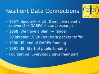 Resilient Data Connections

1957: Spoetnik  US: Damn, we need a
network!  DARPA  start research

1968: We have a plan!  Tender

29 oktober 1969: First data packet trafc

1990 US: end of DARPA funding

1991 US: Start of public funding

Foundation: Everybody pays their part
 