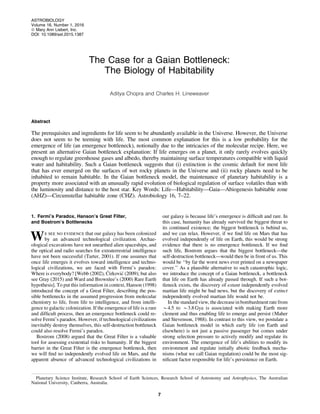 The Case for a Gaian Bottleneck:
The Biology of Habitability
Aditya Chopra and Charles H. Lineweaver
Abstract
The prerequisites and ingredients for life seem to be abundantly available in the Universe. However, the Universe
does not seem to be teeming with life. The most common explanation for this is a low probability for the
emergence of life (an emergence bottleneck), notionally due to the intricacies of the molecular recipe. Here, we
present an alternative Gaian bottleneck explanation: If life emerges on a planet, it only rarely evolves quickly
enough to regulate greenhouse gases and albedo, thereby maintaining surface temperatures compatible with liquid
water and habitability. Such a Gaian bottleneck suggests that (i) extinction is the cosmic default for most life
that has ever emerged on the surfaces of wet rocky planets in the Universe and (ii) rocky planets need to be
inhabited to remain habitable. In the Gaian bottleneck model, the maintenance of planetary habitability is a
property more associated with an unusually rapid evolution of biological regulation of surface volatiles than with
the luminosity and distance to the host star. Key Words: Life—Habitability—Gaia—Abiogenesis habitable zone
(AHZ)—Circumstellar habitable zone (CHZ). Astrobiology 16, 7–22.
1. Fermi’s Paradox, Hanson’s Great Filter,
and Bostrom’s Bottlenecks
We see no evidence that our galaxy has been colonized
by an advanced technological civilization. Archae-
ological excavations have not unearthed alien spaceships, and
the optical and radio searches for extraterrestrial intelligence
have not been successful (Tarter, 2001). If one assumes that
once life emerges it evolves toward intelligence and techno-
logical civilizations, we are faced with Fermi’s paradox:
Where is everybody? [Webb (2002), C´ irkovic´ (2009); but also
see Gray (2015) and Ward and Brownlee’s (2000) Rare Earth
hypothesis]. To put this information in context, Hanson (1998)
introduced the concept of a Great Filter, describing the pos-
sible bottlenecks in the assumed progression from molecular
chemistry to life, from life to intelligence, and from intelli-
gence to galactic colonization. If the emergence of life is a rare
and difﬁcult process, then an emergence bottleneck could re-
solve Fermi’s paradox. However, if technological civilizations
inevitably destroy themselves, this self-destruction bottleneck
could also resolve Fermi’s paradox.
Bostrom (2008) argued that the Great Filter is a valuable
tool for assessing existential risks to humanity. If the biggest
barrier in the Great Filter is the emergence bottleneck, then
we will ﬁnd no independently evolved life on Mars, and the
apparent absence of advanced technological civilizations in
our galaxy is because life’s emergence is difﬁcult and rare. In
this case, humanity has already survived the biggest threat to
its continued existence; the biggest bottleneck is behind us,
and we can relax. However, if we ﬁnd life on Mars that has
evolved independently of life on Earth, this would be strong
evidence that there is no emergence bottleneck. If we ﬁnd
such life, Bostrom argues that the biggest bottleneck—the
self-destruction bottleneck—would then be in front of us. This
would be ‘‘by far the worst news ever printed on a newspaper
cover.’’ As a plausible alternative to such catastrophic logic,
we introduce the concept of a Gaian bottleneck, a bottleneck
that life on Earth has already passed through. If such a bot-
tleneck exists, the discovery of extant independently evolved
martian life might be bad news, but the discovery of extinct
independently evolved martian life would not be.
In the standard view, the decreasein bombardment ratefrom
*4.5 to *3.8 Gya is associated with making Earth more
clement and thus enabling life to emerge and persist (Maher
and Stevenson, 1988). In contrast to this view, we postulate a
Gaian bottleneck model in which early life (on Earth and
elsewhere) is not just a passive passenger but comes under
strong selection pressure to actively modify and regulate its
environment. The emergence of life’s abilities to modify its
environment and regulate initially abiotic feedback mecha-
nisms (what we call Gaian regulation) could be the most sig-
niﬁcant factor responsible for life’s persistence on Earth.
Planetary Science Institute, Research School of Earth Sciences, Research School of Astronomy and Astrophysics, The Australian
National University, Canberra, Australia.
ASTROBIOLOGY
Volume 16, Number 1, 2016
ª Mary Ann Liebert, Inc.
DOI: 10.1089/ast.2015.1387
7
 
