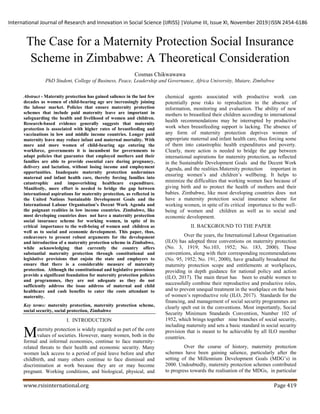 International Journal of Research and Innovation in Social Science (IJRISS) |Volume III, Issue XI, November 2019|ISSN 2454-6186
www.rsisinternational.org Page 419
The Case for a Maternity Protection Social Insurance
Scheme in Zimbabwe: A Theoretical Consideration
Cosmas Chikwawawa
PhD Student, College of Business, Peace, Leadership and Governance, Africa University, Mutare, Zimbabwe
Abstract - Maternity protection has gained salience in the last few
decades as women of child-bearing age are increasingly joining
the labour market. Policies that ensure maternity protection
schemes that include paid maternity leave are important in
safeguarding the health and livelihood of women and children.
Research-based evidence generally suggests that maternity
protection is associated with higher rates of breastfeeding and
vaccinations in low and middle income countries. Longer paid
maternity leave may reduce infant and maternal mortality. With
more and more women of child-bearing age entering the
workforce, governments it is incumbent for governments to
adapt policies that guarantee that employed mothers and their
families are able to provide essential care during pregnancy,
delivery and lactation, without losing income and employment
opportunities. Inadequate maternity protection undermines
maternal and infant health care, thereby forcing families into
catastrophic and impoverishing healthcare expenditure.
Manifestly, more effort is needed to bridge the gap between
international aspirations for maternity protection, as reflected in
the United Nations Sustainable Development Goals and the
International Labour Organisation’s Decent Work Agenda and
the poignant realities in low income countries. Zimbabwe, like
most developing countries does not have a maternity protection
social insurance scheme for working women, in spite of its
critical importance to the well-being of women and children as
well as to social and economic development. This paper, thus,
endeavours to present robust arguments for the development
and introduction of a maternity protection scheme in Zimbabwe,
while acknowledging that currently the country offers
substantial maternity protection through constitutional and
legislative provisions that enjoin the state and employers to
ensure that there is a considerable measure of maternity
protection. Although the constitutional and legislative provisions
provide a significant foundation for maternity protection policies
and programmes, they are not adequate as they do not
sufficiently address the issue address of maternal and child
healthcare and cash benefits to cater the costs attendant to
maternity.
Key terms: maternity protection, maternity protection scheme,
social security, social protection, Zimbabwe
I. INTRODUCTION
aternity protection is widely regarded as part of the core
values of societies. However, many women, both in the
formal and informal economies, continue to face maternity-
related threats to their health and economic security. Many
women lack access to a period of paid leave before and after
childbirth, and many others continue to face dismissal and
discrimination at work because they are or may become
pregnant. Working conditions, and biological, physical, and
chemical agents associated with productive work can
potentially pose risks to reproduction in the absence of
information, monitoring and evaluation. The ability of new
mothers to breastfeed their children according to international
health recommendations may be interrupted by productive
work when breastfeeding support is lacking. The absence of
any form of maternity protection deprives women of
appropriate maternal and infant health care, thus forcing some
of them into catastrophic health expenditures and poverty.
Clearly, more action is needed to bridge the gap between
international aspirations for maternity protection, as reflected
in the Sustainable Development Goals and the Decent Work
Agenda, and the realities.Maternity protection important in
ensuring women‟s and children‟s wellbeing. It helps to
minimize the difficulties that working women face because of
giving birth and to protect the health of mothers and their
babies. Zimbabwe, like most developing countries does not
have a maternity protection social insurance scheme for
working women, in spite of its critical importance to the well-
being of women and children as well as to social and
economic development.
II. BACKGROUND TO THE PAPER
Over the years, the International Labour Organisation
(ILO) has adopted three conventions on maternity protection
(No. 3, 1919; No.103, 1952; No. 183, 2000). These
conventions, along with their corresponding recommendations
(No. 95, 1952; No. 191, 2000), have gradually broadened the
maternity protection scope and entitlements at workplaces,
providing in depth guidance for national policy and action
(ILO, 2017). The main thrust has been to enable women to
successfully combine their reproductive and productive roles,
and to prevent unequal treatment in the workplace on the basis
of women‟s reproductive role (ILO, 2017). Standards for the
financing, and management of social security programmes are
clearly spelt out in the conventions. Most importantly, Social
Security Minimum Standards Convention, Number 102 of
1952, which brings together nine branches of social security,
including maternity and sets a basic standard in social security
provision that is meant to be achievable by all ILO member
countries.
Over the course of history, maternity protection
schemes have been gaining salience, particularly after the
setting of the Millennium Development Goals (MDG‟s) in
2000. Undoubtedly, maternity protection schemes contributed
to progress towards the realisation of the MDGs, in particular
M
 