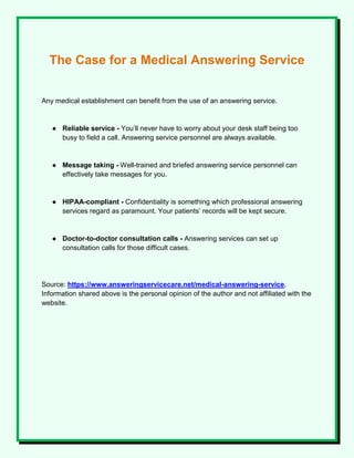 The Case for a Medical Answering Service
Any medical establishment can benefit from the use of an answering service.
● Reliable service - You’ll never have to worry about your desk staff being too
busy to field a call. Answering service personnel are always available.
● Message taking - Well-trained and briefed answering service personnel can
effectively take messages for you.
● HIPAA-compliant - Confidentiality is something which professional answering
services regard as paramount. Your patients’ records will be kept secure.
● Doctor-to-doctor consultation calls - Answering services can set up
consultation calls for those difficult cases.
Source: https://www.answeringservicecare.net/medical-answering-service,
Information shared above is the personal opinion of the author and not affiliated with the
website.
 