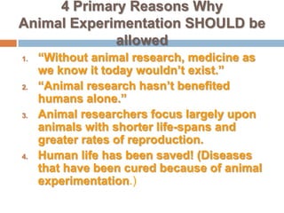 4 Primary Reasons Why Animal Experimentation SHOULD be allowed“Without animal research, medicine as we know it today wouldn’t exist.”“Animal research hasn’t benefited humans alone.”Animal researchers focus largely upon animals with shorter life-spans and greater rates of reproduction.Human life has been saved! (Diseases that have been cured because of animal experimentation.)