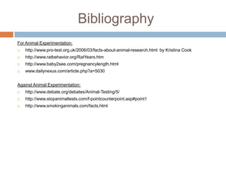 BibliographyFor Animal Experimentation:http://www.pro-test.org.uk/2006/03/facts-about-animal-research.html  by Kristina Cookhttp://www.ratbehavior.org/RatYears.htmhttp://www.baby2see.com/pregnancylength.htmlwww.dailynexus.com/article.php?a=5030Against Animal Experimentation:http://www.debate.org/debates/Animal-Testing/5/http://www.stopanimaltests.com/f-pointcounterpoint.asp#point1http://www.smokinganimals.com/facts.html