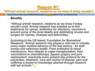http://www.pro-test.org.uk/2006/03/facts-about-animal-research.html  by Kristina CookBenefits“Without animal research, medicine as we know it today wouldn’t exist. Animal research has enabled us to find treatments for cancer, antibiotics for infections, vaccines to prevent some of the most deadly and debilitating viruses and surgery for injuries, illnesses and deformities.”According to the US based, Foundation for Biomedical Research: “Animal research has played a vital role in virtually every major medical advance of the last century - for both human and veterinary health. From antibiotics to blood transfusions, from dialysis to organ transplantation, from vaccinations to chemotherapy, bypass surgery and joint replacement, practically every present-day protocol for the prevention, treatment, cure and control of disease, pain and suffering is based on knowledge attained through research with lab animals.”[1]Reason #1:“Without animal research, medicine as we know it today wouldn’t exist.”