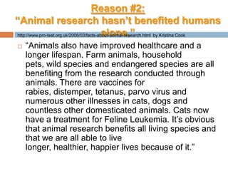 Reason #2:“Animal research hasn’t benefited humans alone.”“Animals also have improved healthcare and a longer lifespan. Farm animals, household pets, wild species and endangered species are all benefiting from the research conducted through animals. There are vaccines for rabies, distemper, tetanus, parvo virus and numerous other illnesses in cats, dogs and countless other domesticated animals. Cats now have a treatment for Feline Leukemia. It’s obvious that animal research benefits all living species and that we are all able to live longer, healthier, happier lives because of it.”http://www.pro-test.org.uk/2006/03/facts-about-animal-research.html  by Kristina Cook