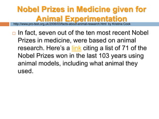 Nobel Prizes in Medicine given for Animal ExperimentationIn fact, seven out of the ten most recent Nobel Prizes in medicine, were based on animal research. Here’s a link citing a list of 71 of the Nobel Prizes won in the last 103 years using animal models, including what animal they used.http://www.pro-test.org.uk/2006/03/facts-about-animal-research.html  by Kristina Cook