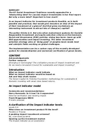 SUMMARY
The G7 Social Investment Taskforce recently appealed for a
'kitemarking label' for (social) impact investments in her final report.
But why a mere label? Important is how much!
Is an impact indicator for investment products feasible, as in both
possible and practical, that would give investors an idea of the impact
of their investment at a glance? And that gives marketeers an
interesting instrument to attract lots of cheap(er) capital?
The author thinks is it. But only when mainstream systems for Socially
Responsible Investment and equity selection criteria on Environment,
Social and Governance (ESG) policies -doing less harm- team up with
ESG opportunities and impact investing. The latter investment
selection strategy aims at 'doing good' at peoples basic needs level
and catalytic fields working on global challenges.
The implementation can be a carbon copy of the recently developed
system for standardisation and (external) verification of green bonds.
CONTENT
Acknowledgements
Further research
Diverging or Converging? The civilization process of impact investment and
Do we need a Jerusalem Council for sustainable and impact investing?
Introduction
What an impact indicator could indicate
What an impact indicator would be based on
Ask and thou shalt receive
The Sonen Capital KL Felicitas Foundation methodology for sustainable &
thematic investing with asset class based returns.
An impact indicator model
Comments and recommendations:
Harry Hummels: Is it true? Is it expensive?
External verification and leveling impact
Frank Wagemans VBDO
5 levels proposal
A clarification of the Impact indicator levels
Levels 0-6
When does an investment product fit the level?
Flexible or Precise
A peaking impact investment universe?
No, a terraced pyramid
Opening up the investment market
The impact indicator as an accelerator
 