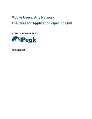 Mobile Users, Any Network:The Case for Application-Specific QoSA DISCUSSION PAPER BYSPRING 2011<br />Introduction<br />The combination of three related megatrends – the trends toward real-time applications, mobile devices, and multiple network connections – has created a challenge to traditional approaches to QoS, and exciting new opportunities for application developers and service providers.   To meet the challenge and take advantage of the opportunities, a new approach to QoS is required: a systems solution approach.  This paper describes the new approach, introduces IPeak Networks’ application-specific QoS systems solution model, and outlines the features functions and benefits of this model through a discussion of two important use cases.<br />Three Megatrends<br />4718050839470There are three related and very important new megatrends working together to force application developers, infrastructure vendors, and service providers to find new ways to ensure that their products and services offer the consistently high quality of experience that users demand.<br />47288451397635First, there is the trend toward the use of real-time IP network applications in the work place and in the home.  Cost reduction, expanded accessibility, and shear convenience are fuelling the wholesale transition to voice over IP and video chat, live streaming, virtual desktops and applications, and cloud services... a new breed of real-time applications that require high quality IP networks to deliver the kind of performance users expect. <br />Second, there is the overnight explosion in the number and variety of highly desirable mobile devices making for an explosion in the numbers of mobile users demanding a high quality of experience from their real-time apps.  Enterprise users and consumers alike are making the final transition away from the desktop.  They now demand access to their real-time applications through notebook computers, tablets, and smartphones.<br />4728845167005And third, there is the growing preference for nomadic computing with users roaming far from the traditional points of network access.  Users want to access their real-time applications using their mobile devices wherever they may be: in or out of the office, anywhere in the home, and even while on the move. That means that real-time applications and mobile devices must be able to support and effectively overcome the inherent weaknesses of each of the many types of networks likely to be deployed in the enterprise and on the consumer side including the LAN, the WAN (Internet), and WiFi, 3G, and 4G “on ramp” networks.<br />190501492QoE - Challenge and Opportunity<br />These three trends are coming together to challenge the application developers and service providers still relying on the old ways of ensuring network quality, application performance and user ‘quality of experience’ (QoE).  Where once a single network, the LAN, was used to support a desktop-bound legacy application, there is now a requirement to master multiple networks and on-ramps connecting highly mobile users of real-time, network-sensitive applications.<br />For those who rise to the challenge, there is also a significant benefit to be realized.  The megatrends will only continue and the opportunities at the intersection of real-time apps, mobile devices, and multiple networks will only grow.  The application developers and service providers who succeed in delivering high QoE in this opportunity space will reap the greatest rewards.<br />QoS Solutions - Four Key Elements<br />To meet the challenge and reap the rewards, a new approach is required; a systems approach to delivering embedded, application-specific QoS solutions comprising in four key functional elements.  Those elements are as follows:<br />,[object Object]