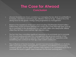 ?   Atwood Oceanics has shown consistency in managing the key driver for profitability in
    its industry, and that is maintaining high utilization rates for its rigs. I believe this is the
    driving force for the growth strategy being engineered by management.

?   Based on the experience of key executives including CEO/President Robert Saltiel, I
    believe they would not have optioned the construction of the third high-spec jack-up
    rig or committed to the development of a new $600 million ultra-deepwater drillship
    unless they felt they could maintain high utilization rates.

?   The fact that they committed significant resources to this end leads me to conclude
    that forward looking estimates from management are decisively positive, in that
    management will be able to maintain their current safe, efficient operations while
    establishing new contracts for their rigs under current construction.

?   The confluence of factors including: upward macroeconomic pressures on oil prices,
    ATWs stock price action, managements consistency and efficiency in managing
    company growth, and the great valuation ratios relative to its competitors leads me to
    conclude this stock is a great value investment for the short and long term.
 