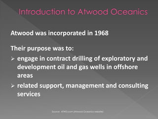 Atwood was incorporated in 1968

Their purpose was to:
? engage in contract drilling of exploratory and
  development oil and gas wells in offshore
  areas
? related support, management and consulting
  services

              Source: ATWD.com (Atwood Oceanics website)
 
