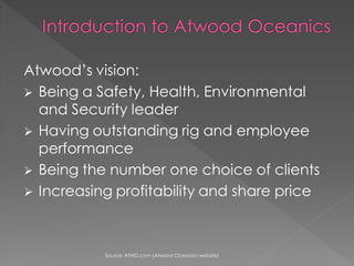 Atwoods vision:
? Being a Safety, Health, Environmental
  and Security leader
? Having outstanding rig and employee
  performance
? Being the number one choice of clients
? Increasing profitability and share price




           Source: ATWD.com (Atwood Oceanics website)
 