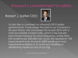 Robert J. Saltiel CEO:

  I'd also like to comment on Atwood's 2010 safety
  performance. It was simply the best in our Company's
  42-year history. We concluded fiscal year 2010 with a
  total recordable incident rate, which is the industry
  benchmark measure for injury frequency, of less than
  0.8 incidents per 200,000 man hours. This represents 13%
  improvement over Atwood's 2009 results and most
  importantly enabled us to avoid any fatalities or
  debilitating injuries on any of our rigs

                 Source: Q4 2010 Earnings Call Transcript
 
