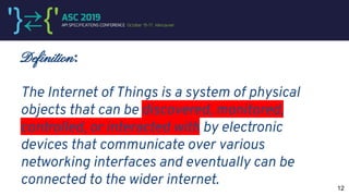 Definition:
The Internet of Things is a system of physical
objects that can be discovered, monitored,
controlled, or interacted with by electronic
devices that communicate over various
networking interfaces and eventually can be
connected to the wider internet. 12
 