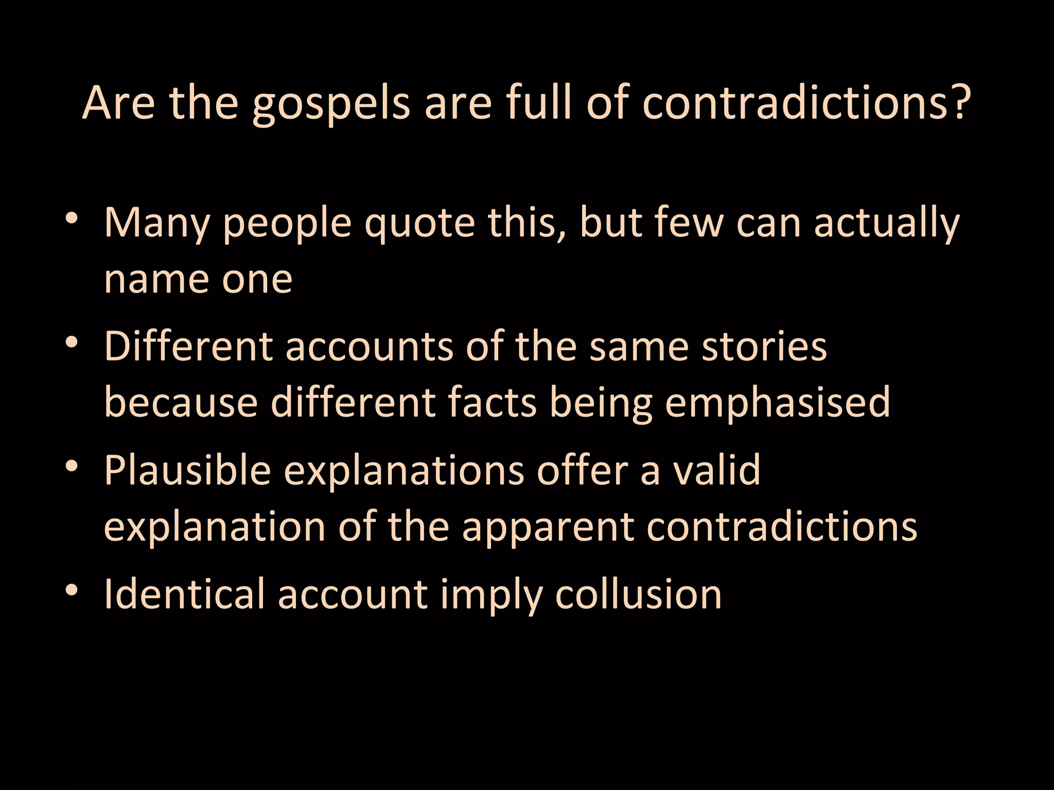 Are the gospels are full of contradictions?
• Many people quote this, but few can actually
name one
• Different accounts of the same stories
because different facts being emphasised
• Plausible explanations offer a valid
explanation of the apparent contradictions
• Identical account imply collusion

 