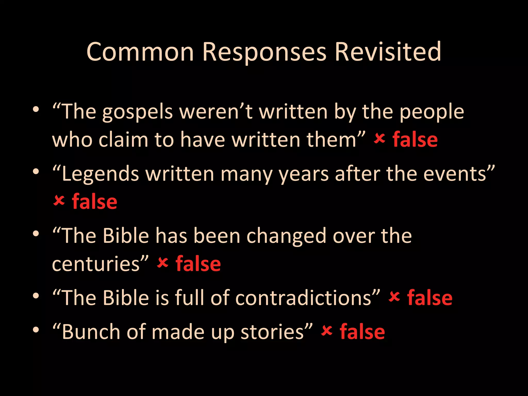 Common Responses Revisited
• “The gospels weren’t written by the people
who claim to have written them”  false
• “Legends written many years after the events”
 false
• “The Bible has been changed over the
centuries”  false
• “The Bible is full of contradictions”  false
• “Bunch of made up stories”  false

 