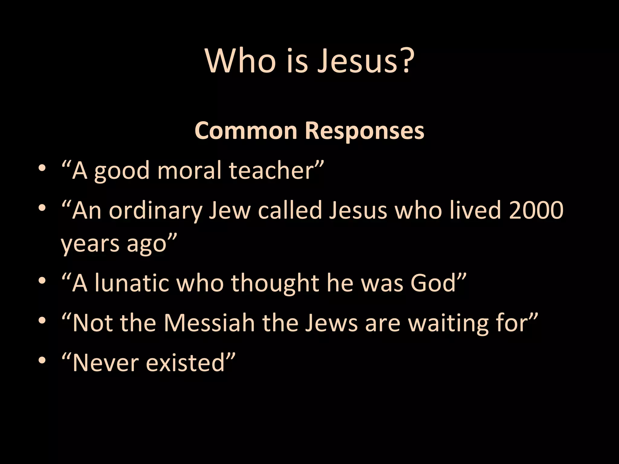 Who is Jesus?
•
•
•
•
•

Common Responses
“A good moral teacher”
“An ordinary Jew called Jesus who lived 2000
years ago”
“A lunatic who thought he was God”
“Not the Messiah the Jews are waiting for”
“Never existed”

 