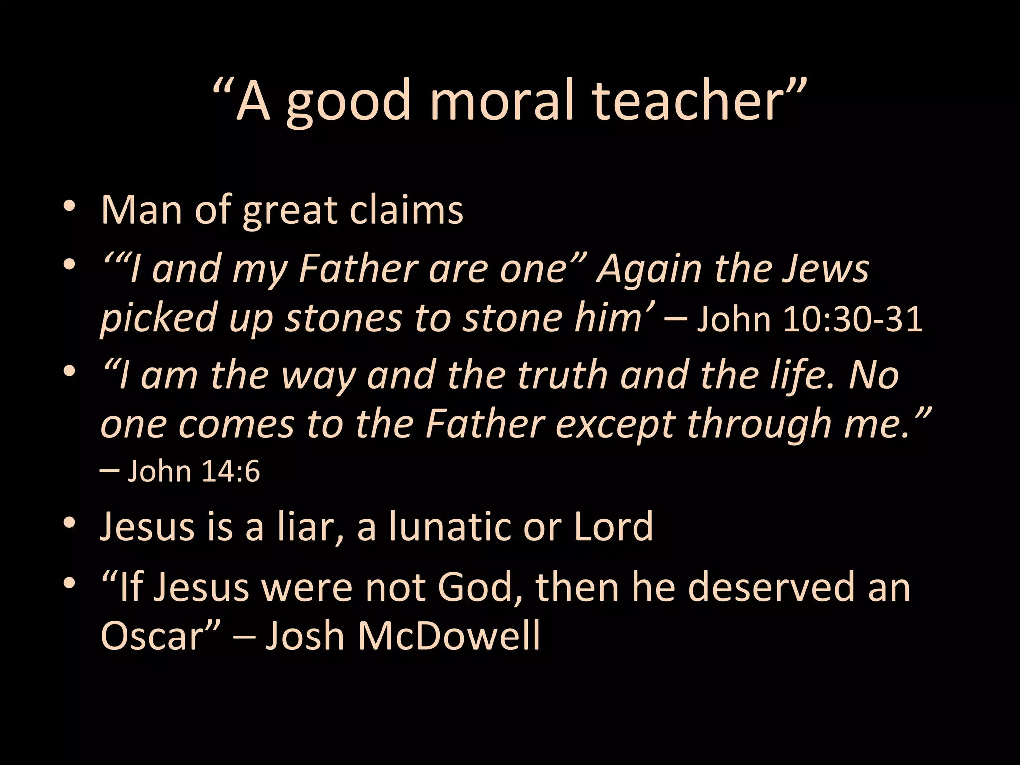“A good moral teacher”
• Man of great claims
• ‘“I and my Father are one” Again the Jews
picked up stones to stone him’ – John 10:30-31
• “I am the way and the truth and the life. No
one comes to the Father except through me.”
– John 14:6

• Jesus is a liar, a lunatic or Lord
• “If Jesus were not God, then he deserved an
Oscar” – Josh McDowell

 