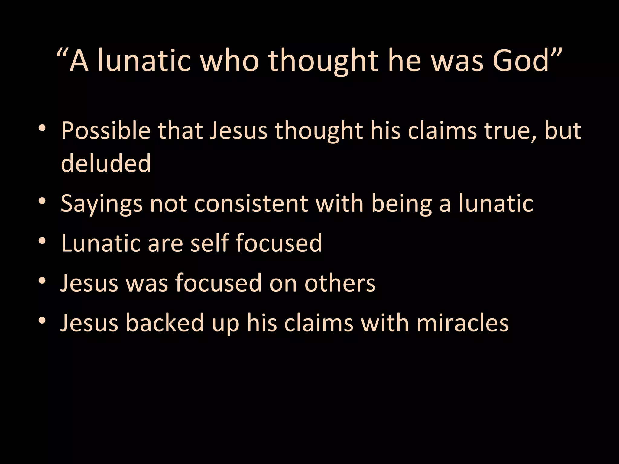 “A lunatic who thought he was God”
• Possible that Jesus thought his claims true, but
deluded
• Sayings not consistent with being a lunatic
• Lunatic are self focused
• Jesus was focused on others
• Jesus backed up his claims with miracles

 