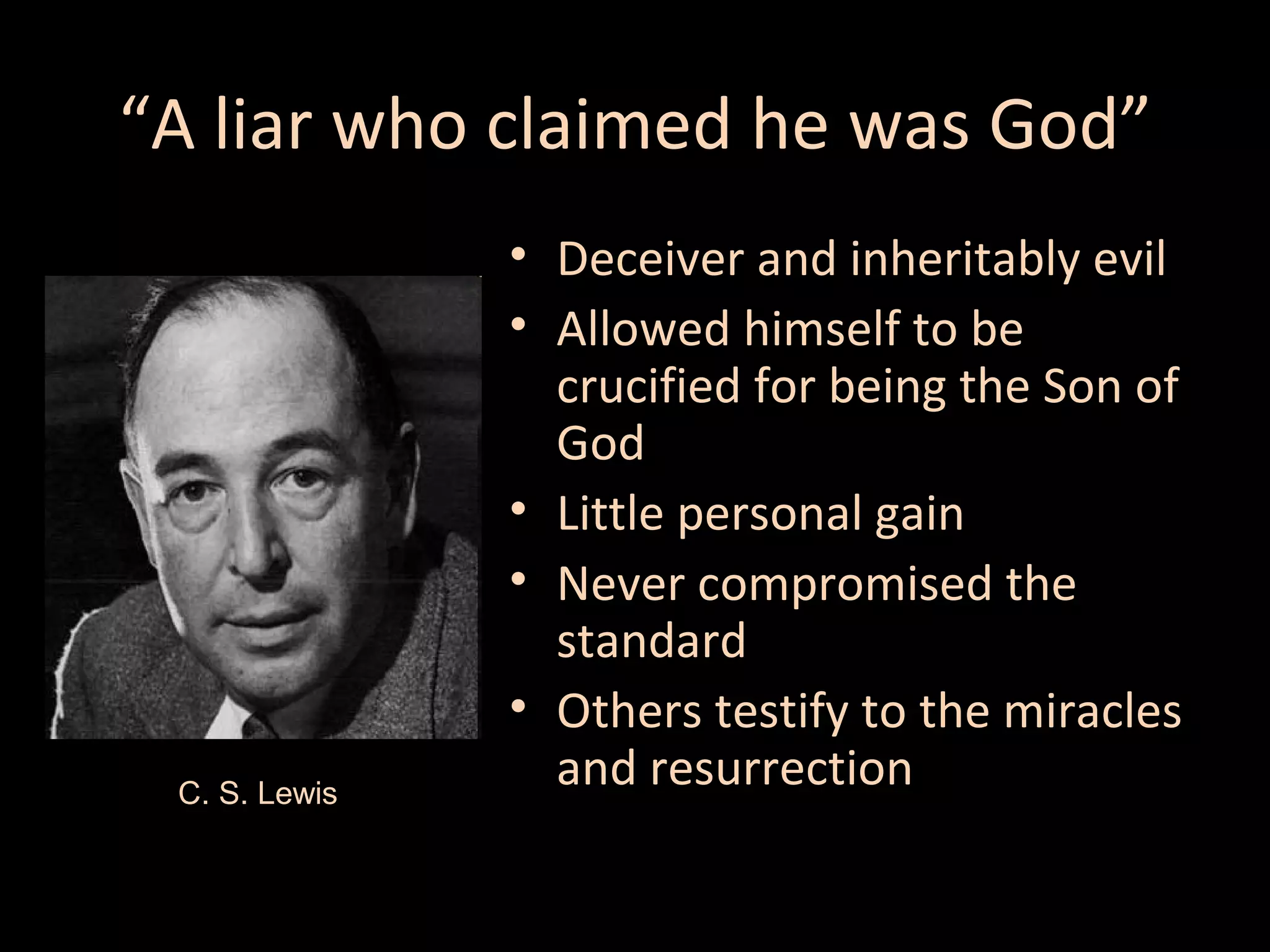 “A liar who claimed he was God”

C. S. Lewis

• Deceiver and inheritably evil
• Allowed himself to be
crucified for being the Son of
God
• Little personal gain
• Never compromised the
standard
• Others testify to the miracles
and resurrection

 