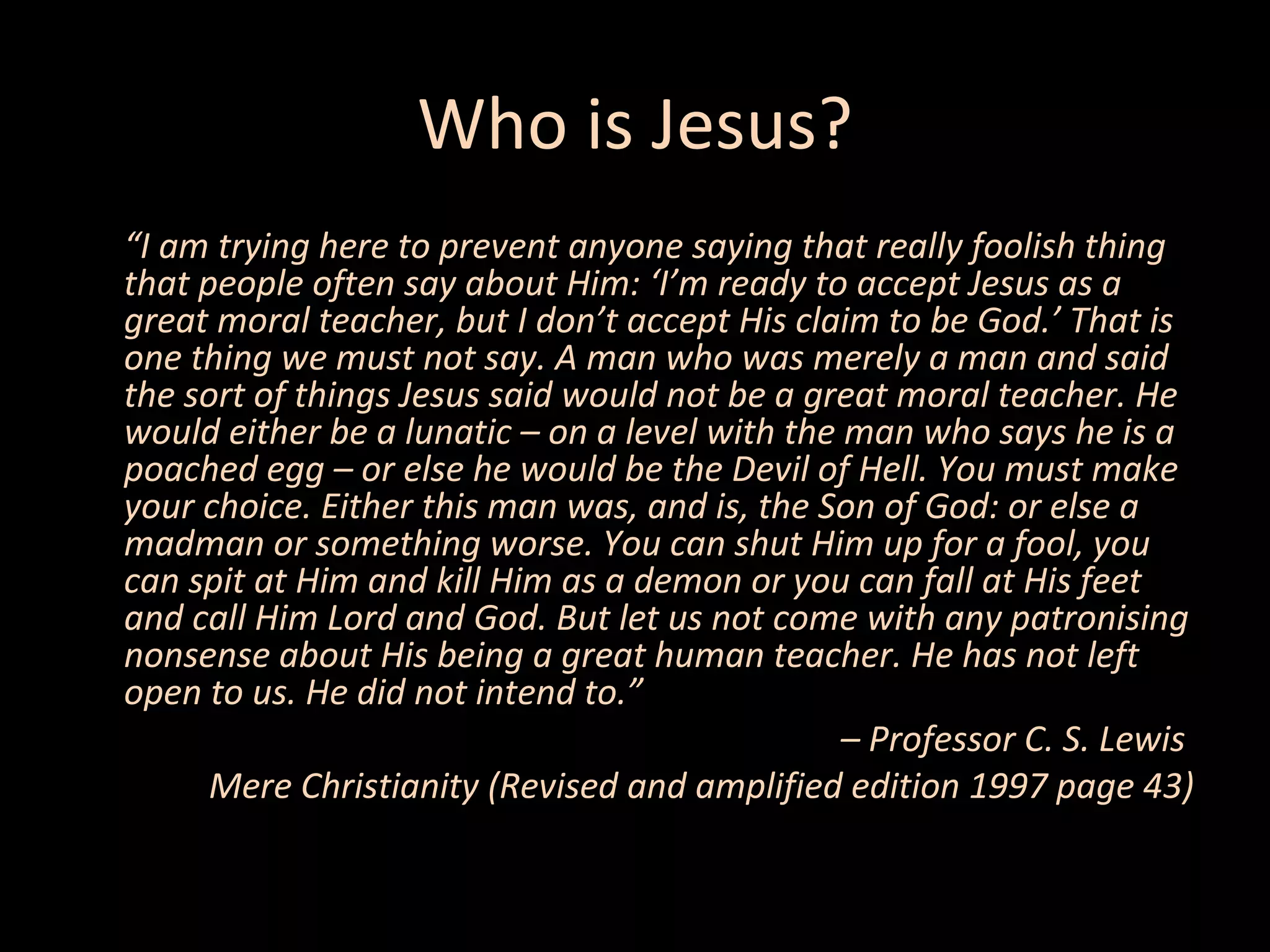 Who is Jesus?
“I am trying here to prevent anyone saying that really foolish thing
that people often say about Him: ‘I’m ready to accept Jesus as a
great moral teacher, but I don’t accept His claim to be God.’ That is
one thing we must not say. A man who was merely a man and said
the sort of things Jesus said would not be a great moral teacher. He
would either be a lunatic – on a level with the man who says he is a
poached egg – or else he would be the Devil of Hell. You must make
your choice. Either this man was, and is, the Son of God: or else a
madman or something worse. You can shut Him up for a fool, you
can spit at Him and kill Him as a demon or you can fall at His feet
and call Him Lord and God. But let us not come with any patronising
nonsense about His being a great human teacher. He has not left
open to us. He did not intend to.”
– Professor C. S. Lewis
Mere Christianity (Revised and amplified edition 1997 page 43)

 