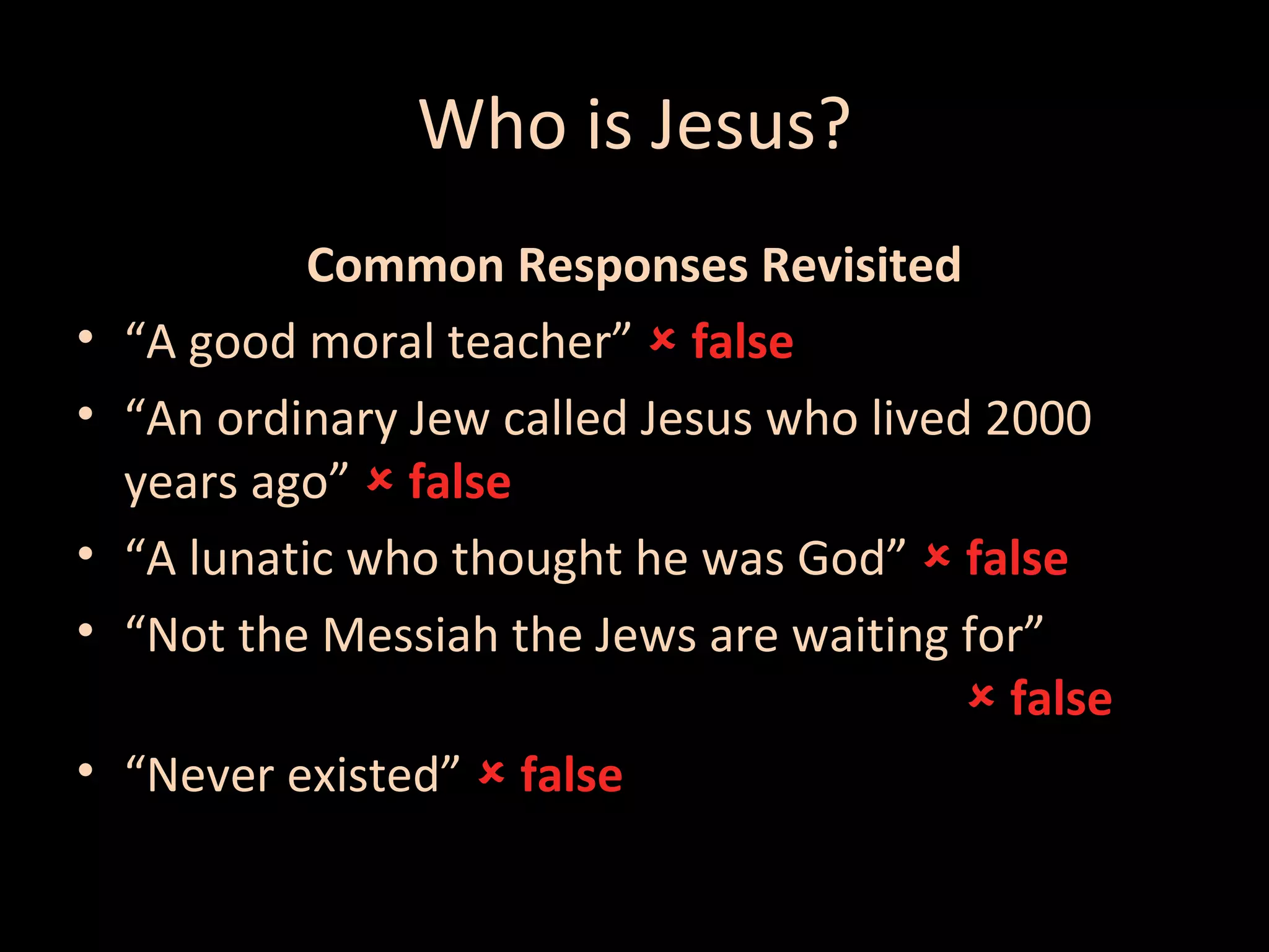 Who is Jesus?
•
•
•
•
•

Common Responses Revisited
“A good moral teacher”  false
“An ordinary Jew called Jesus who lived 2000
years ago”  false
“A lunatic who thought he was God”  false
“Not the Messiah the Jews are waiting for”
 false
“Never existed”  false

 