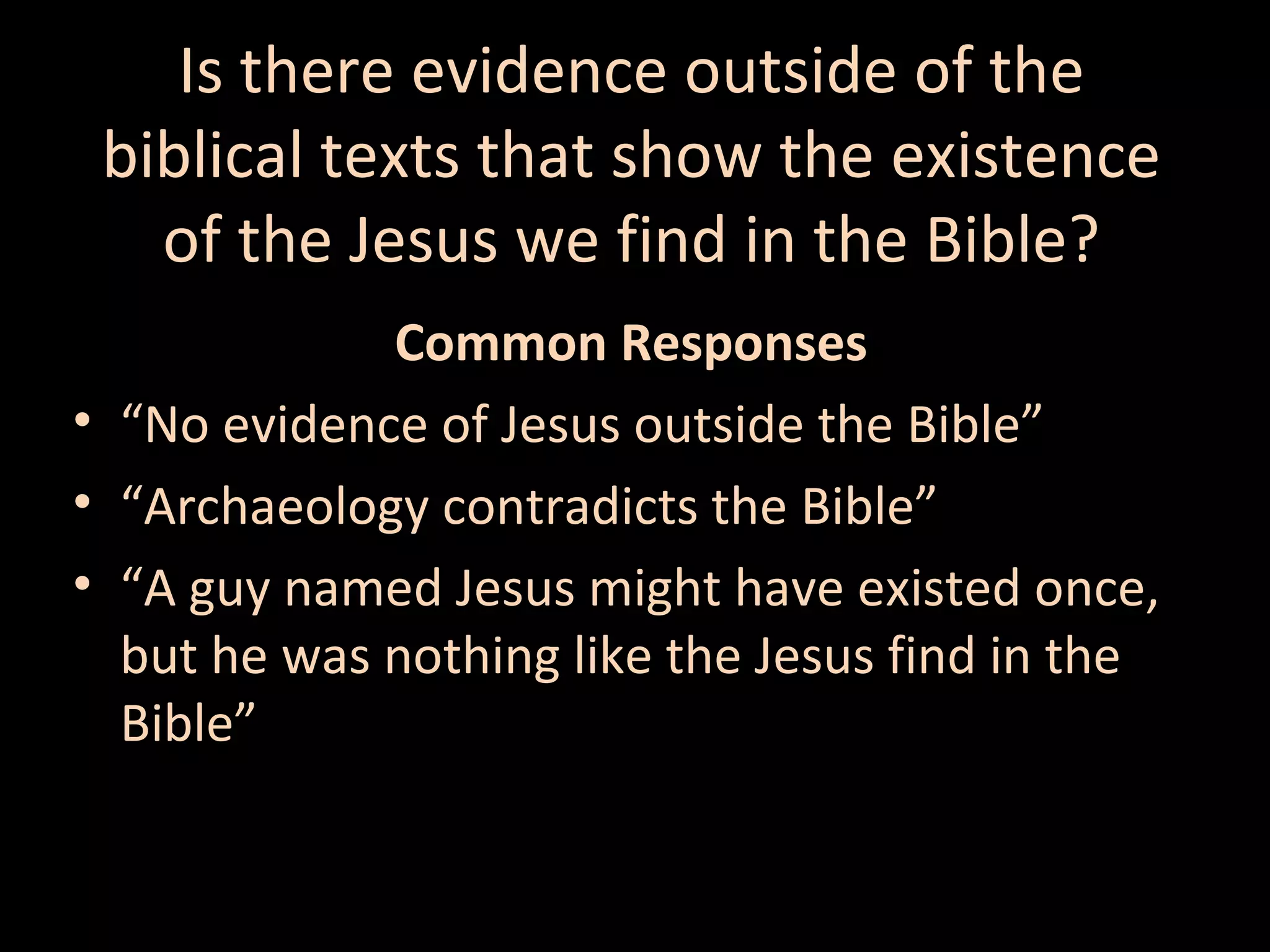 Is there evidence outside of the
biblical texts that show the existence
of the Jesus we find in the Bible?
Common Responses
• “No evidence of Jesus outside the Bible”
• “Archaeology contradicts the Bible”
• “A guy named Jesus might have existed once,
but he was nothing like the Jesus find in the
Bible”

 