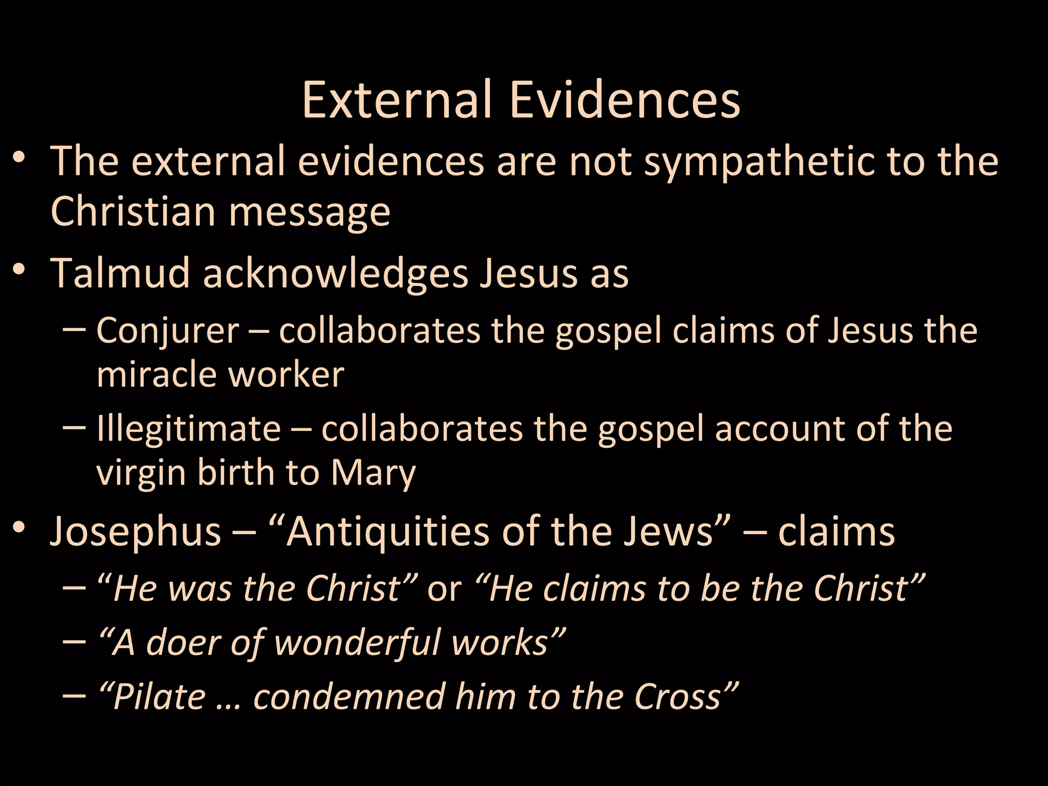 External Evidences

• The external evidences are not sympathetic to the
Christian message
• Talmud acknowledges Jesus as
– Conjurer – collaborates the gospel claims of Jesus the
miracle worker
– Illegitimate – collaborates the gospel account of the
virgin birth to Mary

• Josephus – “Antiquities of the Jews” – claims
– “He was the Christ” or “He claims to be the Christ”
– “A doer of wonderful works”
– “Pilate … condemned him to the Cross”

 