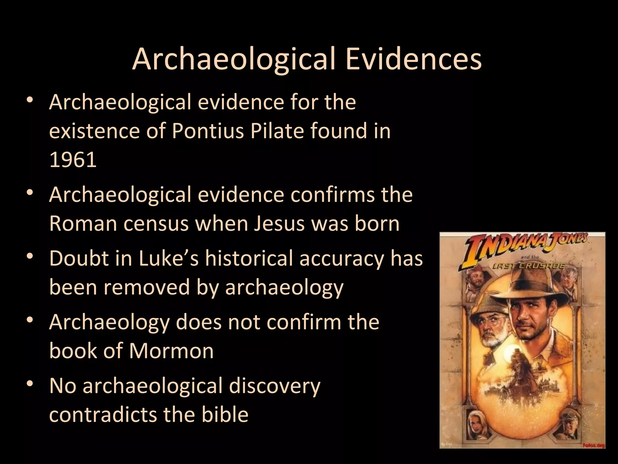 Archaeological Evidences
• Archaeological evidence for the
existence of Pontius Pilate found in
1961
• Archaeological evidence confirms the
Roman census when Jesus was born
• Doubt in Luke’s historical accuracy has
been removed by archaeology
• Archaeology does not confirm the
book of Mormon
• No archaeological discovery
contradicts the bible

 