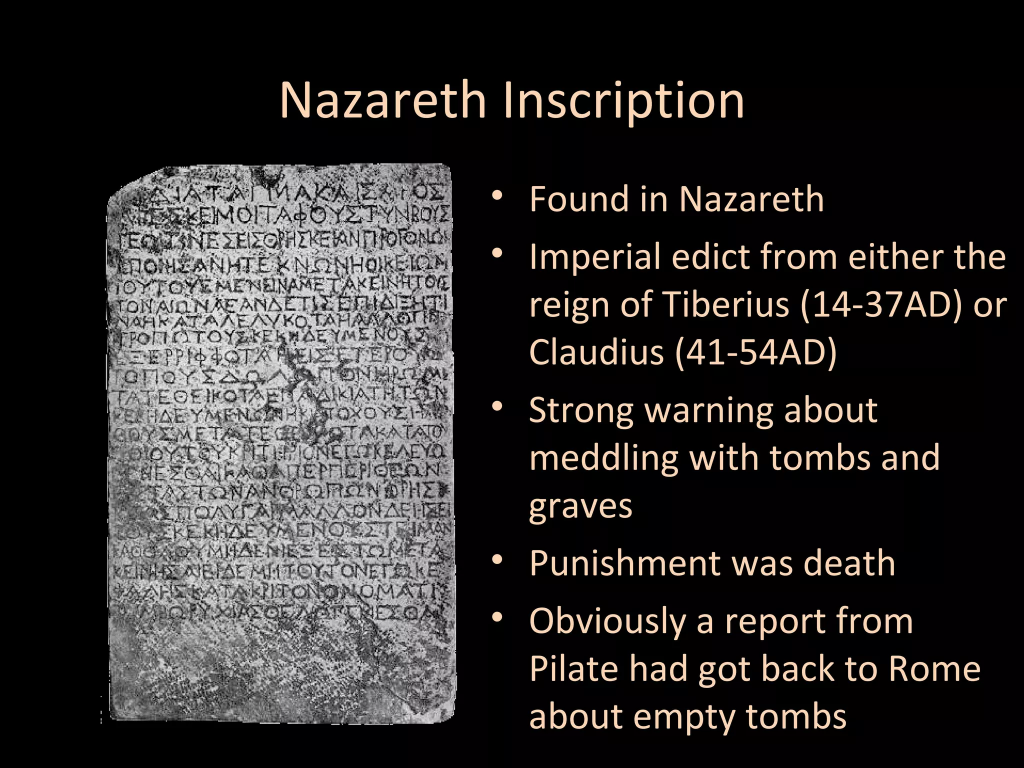 Nazareth Inscription
• Found in Nazareth
• Imperial edict from either the
reign of Tiberius (14-37AD) or
Claudius (41-54AD)
• Strong warning about
meddling with tombs and
graves
• Punishment was death
• Obviously a report from
Pilate had got back to Rome
about empty tombs

 