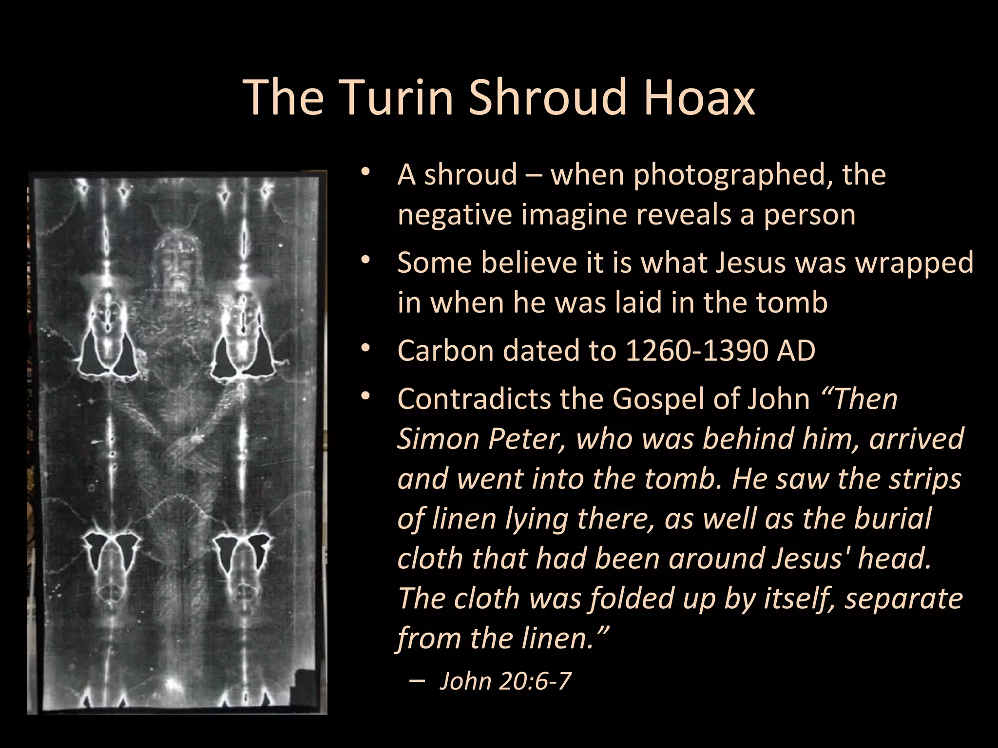 The Turin Shroud Hoax
• A shroud – when photographed, the
negative imagine reveals a person
• Some believe it is what Jesus was wrapped
in when he was laid in the tomb
• Carbon dated to 1260-1390 AD
• Contradicts the Gospel of John “Then
Simon Peter, who was behind him, arrived
and went into the tomb. He saw the strips
of linen lying there, as well as the burial
cloth that had been around Jesus' head.
The cloth was folded up by itself, separate
from the linen.”
– John 20:6-7

 