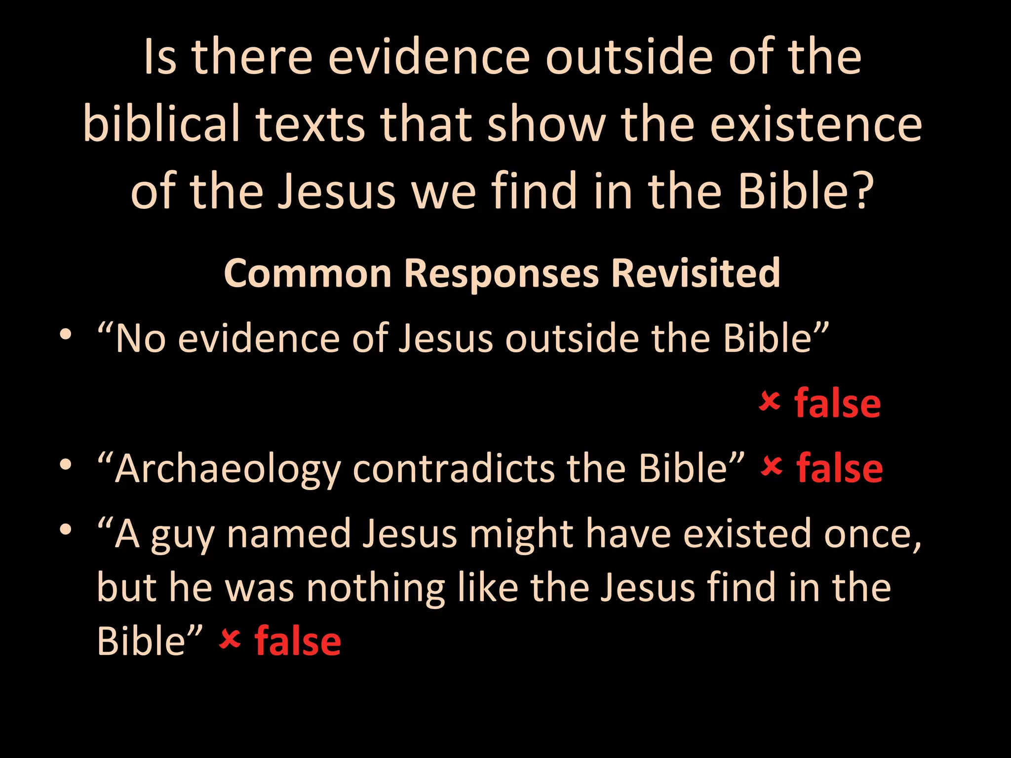 Is there evidence outside of the
biblical texts that show the existence
of the Jesus we find in the Bible?
Common Responses Revisited
• “No evidence of Jesus outside the Bible”
 false
• “Archaeology contradicts the Bible”  false
• “A guy named Jesus might have existed once,
but he was nothing like the Jesus find in the
Bible”  false

 