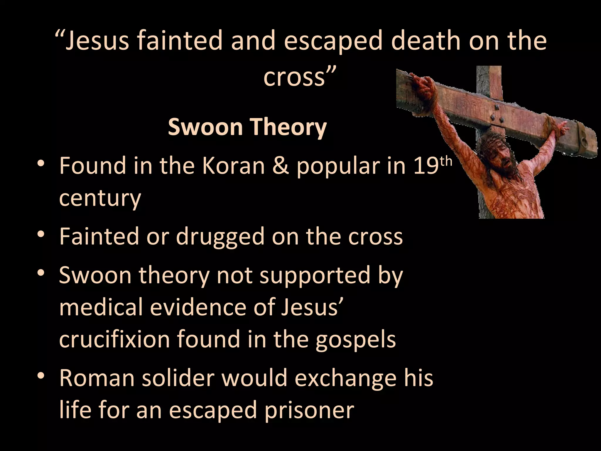 “Jesus fainted and escaped death on the
cross”
•
•
•

•

Swoon Theory
Found in the Koran & popular in 19th
century
Fainted or drugged on the cross
Swoon theory not supported by
medical evidence of Jesus’
crucifixion found in the gospels
Roman solider would exchange his
life for an escaped prisoner

 