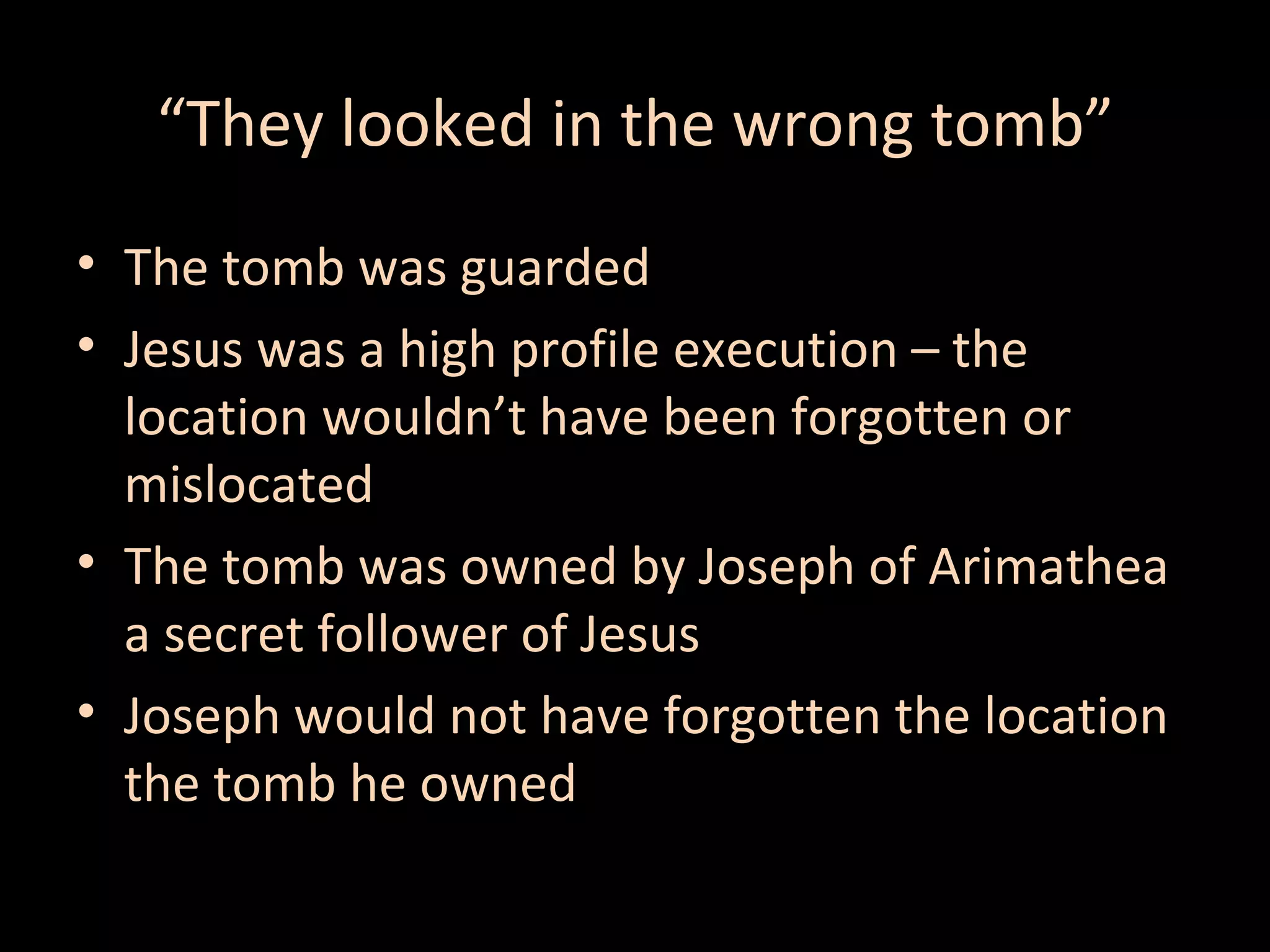 “They looked in the wrong tomb”
• The tomb was guarded
• Jesus was a high profile execution – the
location wouldn’t have been forgotten or
mislocated
• The tomb was owned by Joseph of Arimathea
a secret follower of Jesus
• Joseph would not have forgotten the location
the tomb he owned

 