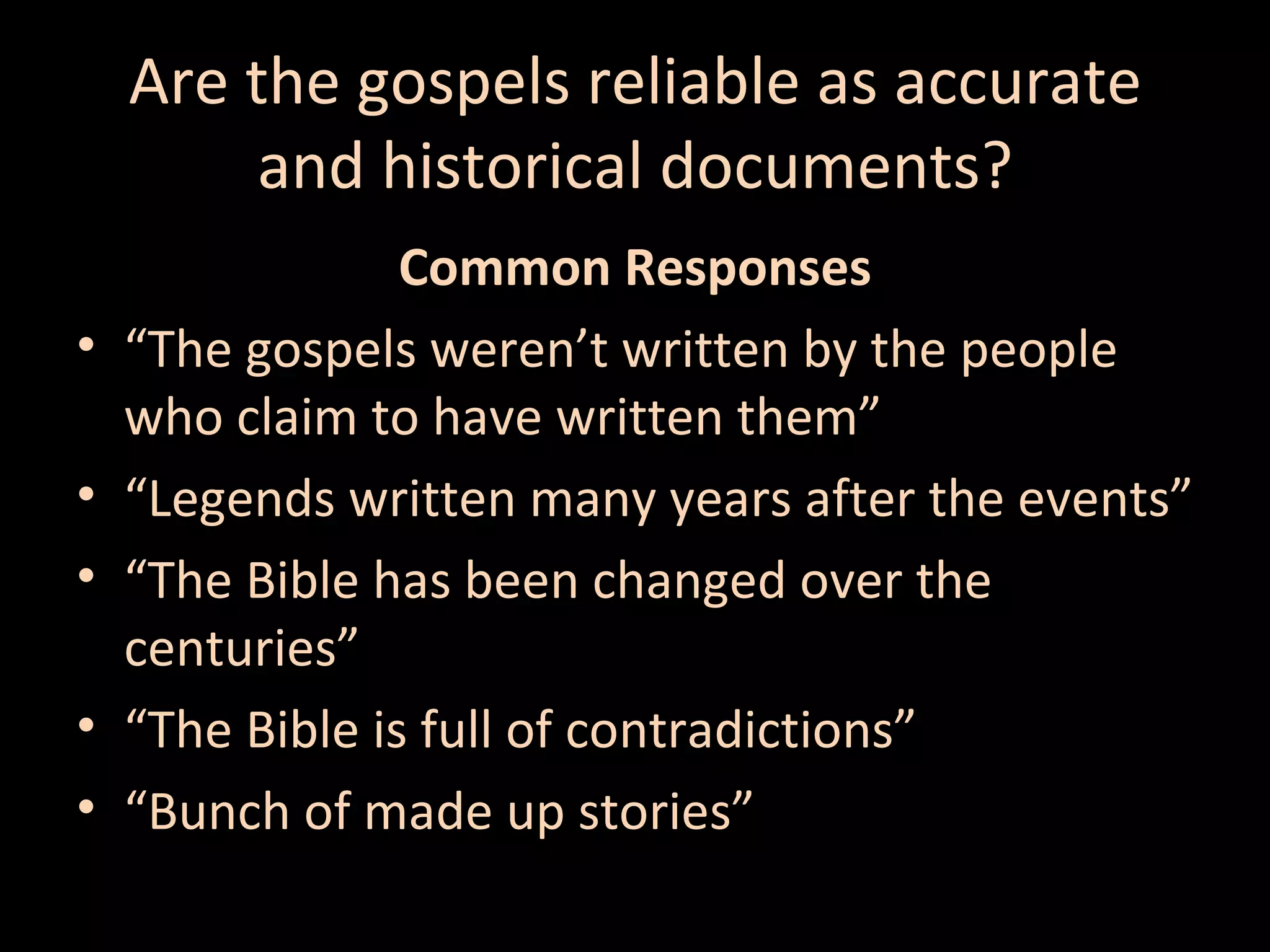 Are the gospels reliable as accurate
and historical documents?
•
•
•
•
•

Common Responses
“The gospels weren’t written by the people
who claim to have written them”
“Legends written many years after the events”
“The Bible has been changed over the
centuries”
“The Bible is full of contradictions”
“Bunch of made up stories”

 