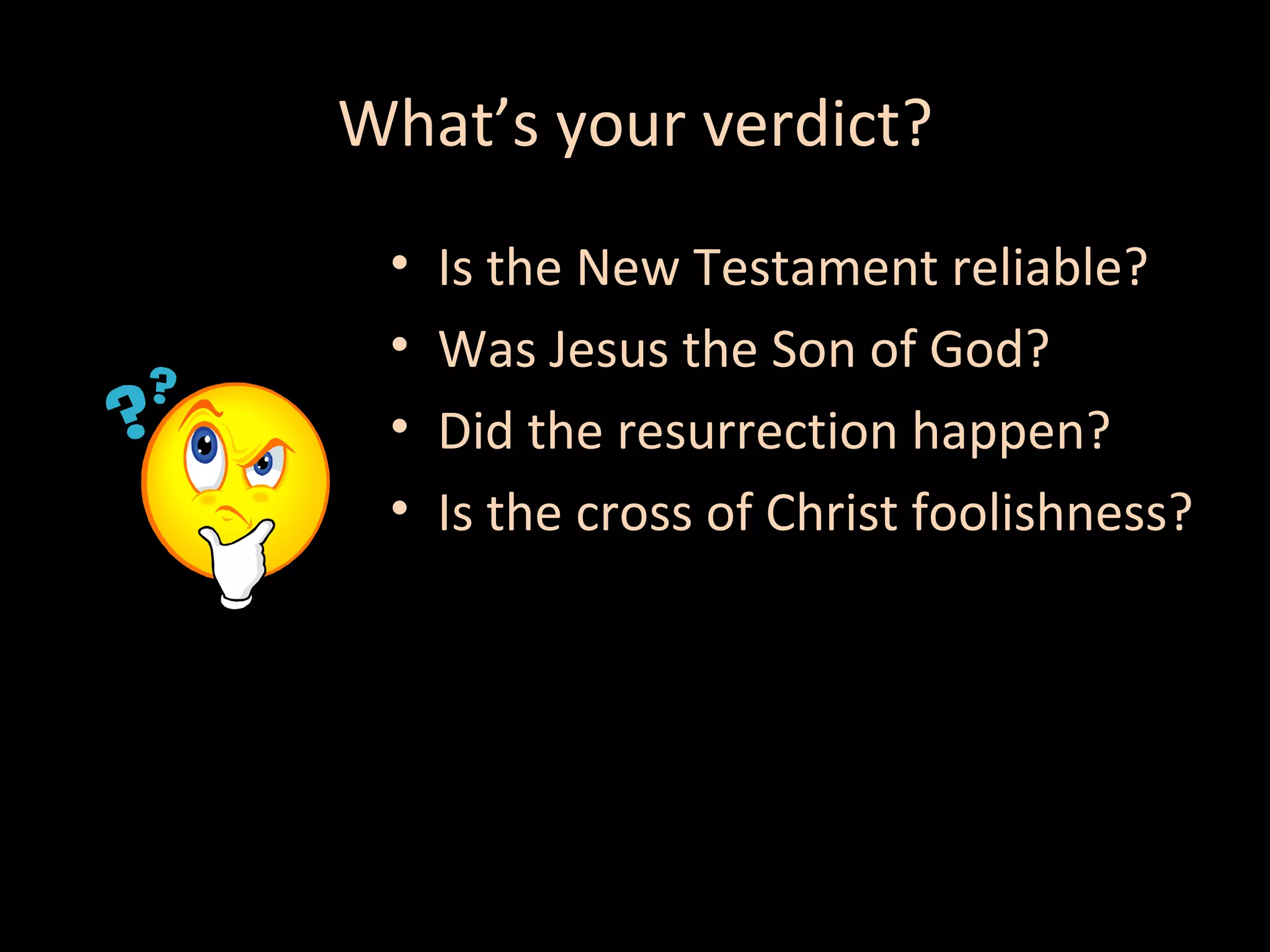 What’s your verdict?
•
•
•
•

Is the New Testament reliable?
Was Jesus the Son of God?
Did the resurrection happen?
Is the cross of Christ foolishness?

 