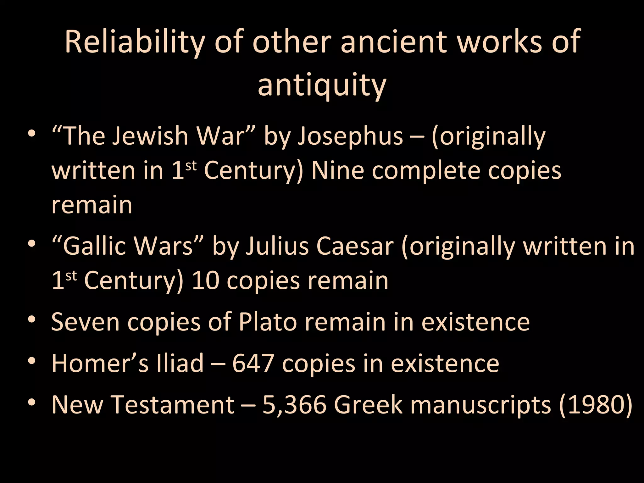 Reliability of other ancient works of
antiquity
• “The Jewish War” by Josephus – (originally
written in 1st Century) Nine complete copies
remain
• “Gallic Wars” by Julius Caesar (originally written in
1st Century) 10 copies remain
• Seven copies of Plato remain in existence
• Homer’s Iliad – 647 copies in existence
• New Testament – 5,366 Greek manuscripts (1980)

 