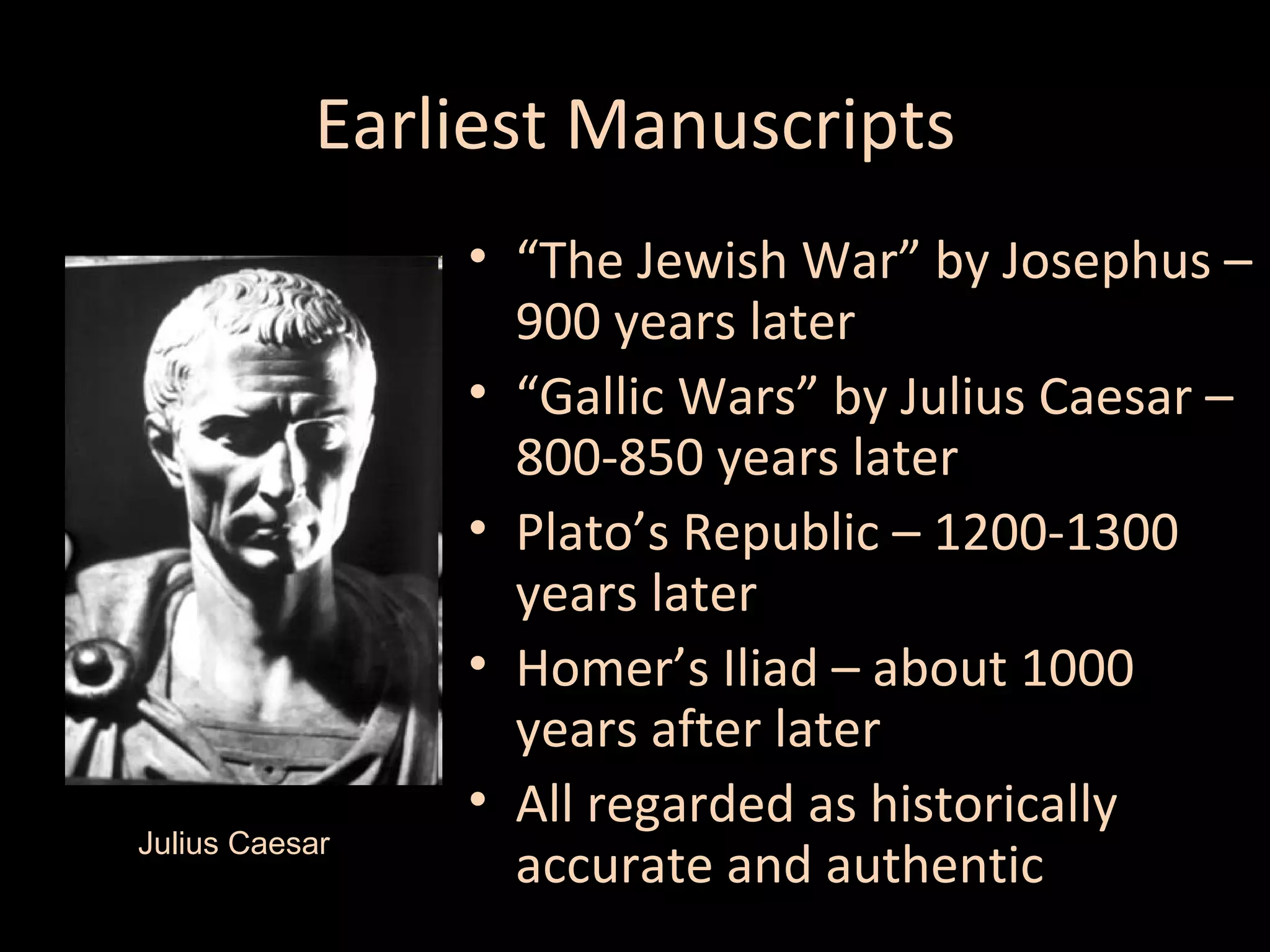 Earliest Manuscripts

Julius Caesar

• “The Jewish War” by Josephus –
900 years later
• “Gallic Wars” by Julius Caesar –
800-850 years later
• Plato’s Republic – 1200-1300
years later
• Homer’s Iliad – about 1000
years after later
• All regarded as historically
accurate and authentic

 
