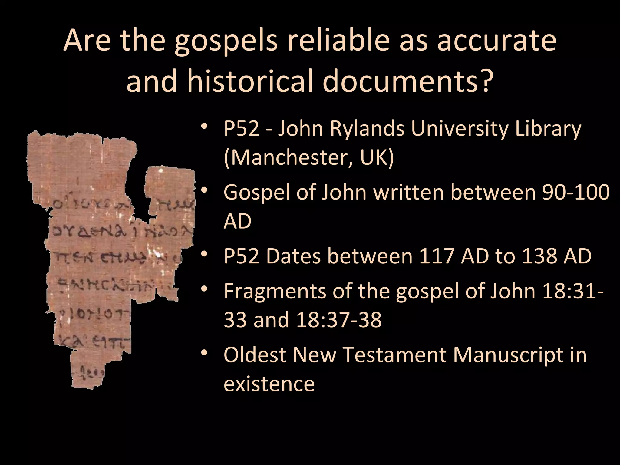 Are the gospels reliable as accurate
and historical documents?
• P52 - John Rylands University Library
(Manchester, UK)
• Gospel of John written between 90-100
AD
• P52 Dates between 117 AD to 138 AD
• Fragments of the gospel of John 18:3133 and 18:37-38
• Oldest New Testament Manuscript in
existence

 