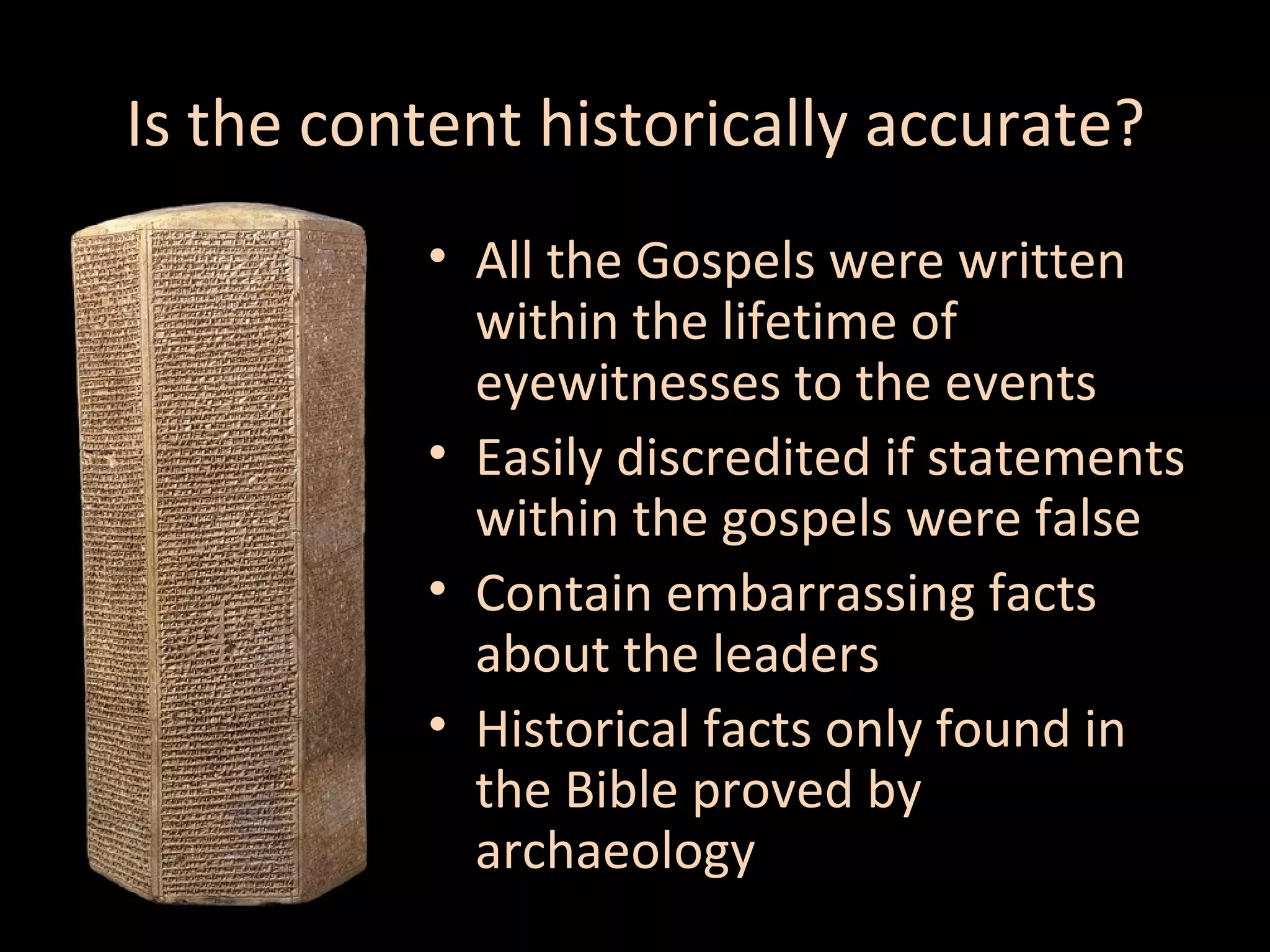 Is the content historically accurate?
• All the Gospels were written
within the lifetime of
eyewitnesses to the events
• Easily discredited if statements
within the gospels were false
• Contain embarrassing facts
about the leaders
• Historical facts only found in
the Bible proved by
archaeology

 