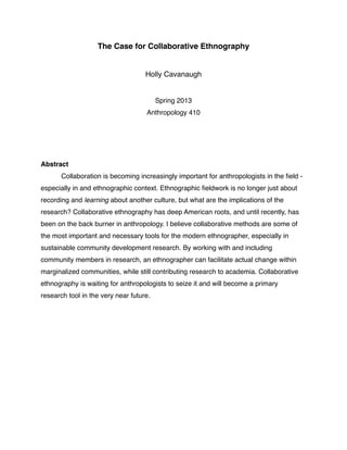 The Case for Collaborative Ethnography


                                    Holly Cavanaugh


                                         Spring 2013
                                    Anthropology 410




Abstract

      Collaboration is becoming increasingly important for anthropologists in the ﬁeld -
especially in and ethnographic context. Ethnographic ﬁeldwork is no longer just about
recording and learning about another culture, but what are the implications of the
research? Collaborative ethnography has deep American roots, and until recently, has
been on the back burner in anthropology. I believe collaborative methods are some of
the most important and necessary tools for the modern ethnographer, especially in
sustainable community development research. By working with and including
community members in research, an ethnographer can facilitate actual change within
marginalized communities, while still contributing research to academia. Collaborative
ethnography is waiting for anthropologists to seize it and will become a primary
research tool in the very near future.
 