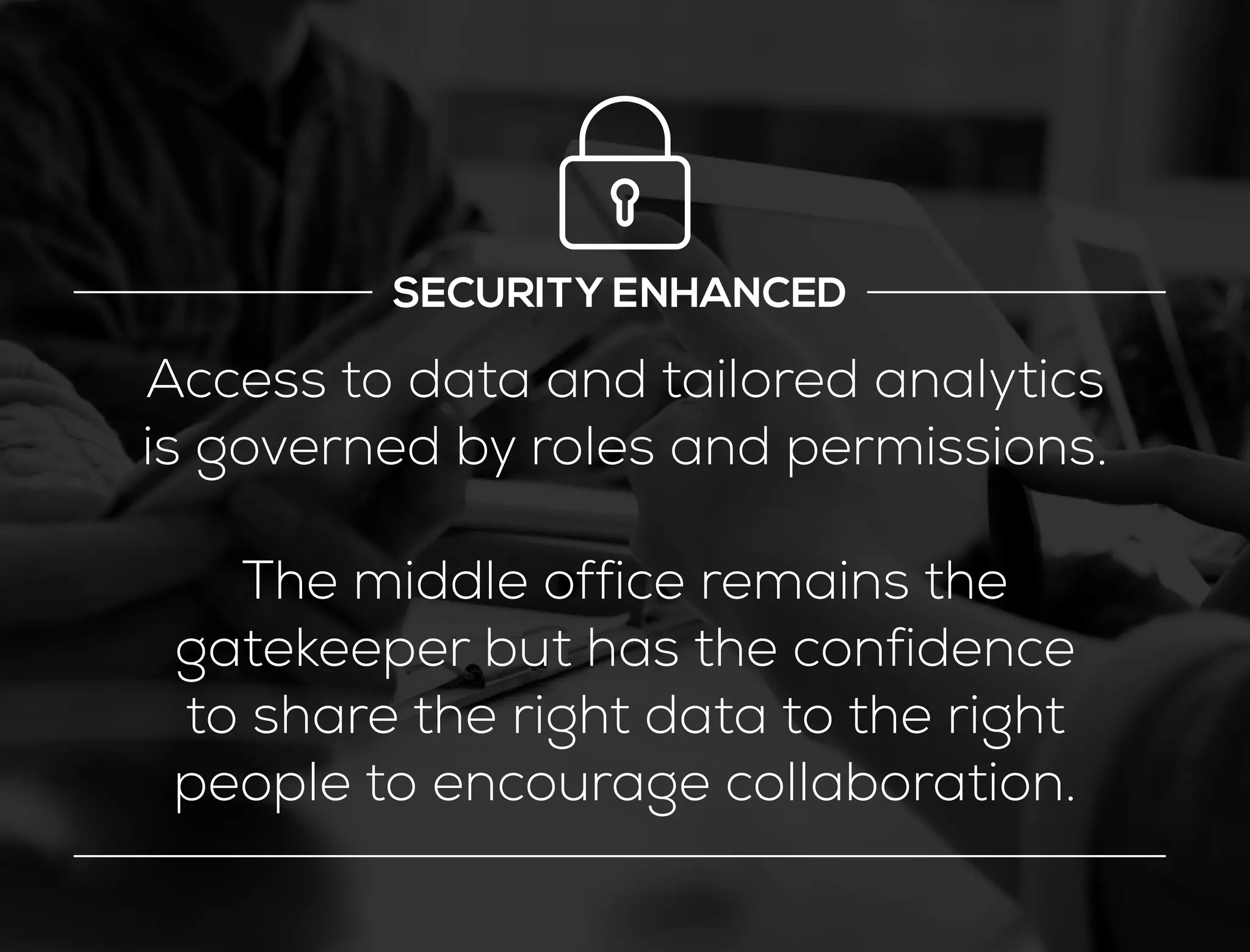 SECURITY ENHANCED
Access to data and tailored analytics
is governed by roles and permissions.
The middle office remains the
gatekeeper but has the confidence
to share the right data to the right
people to encourage collaboration.
 