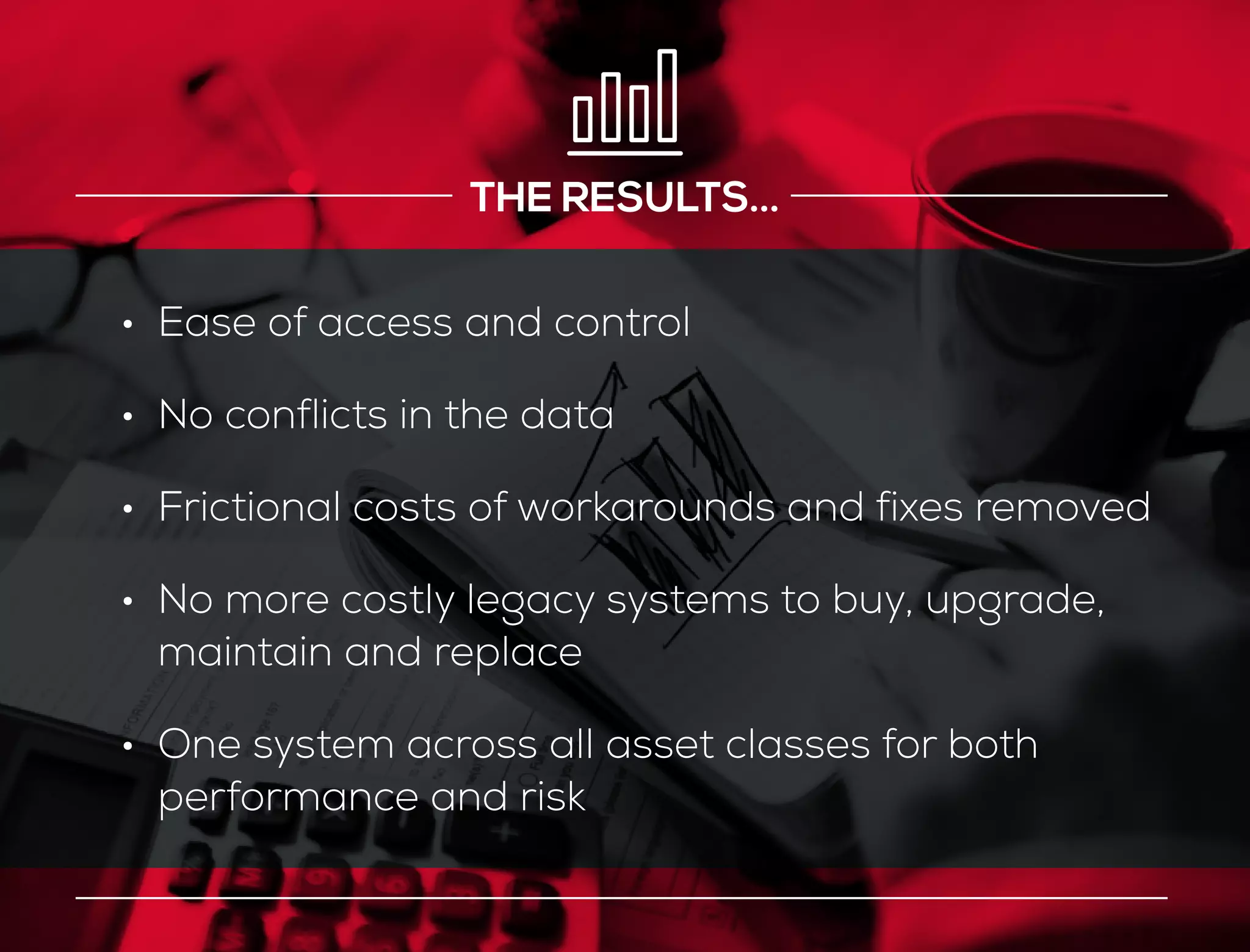 THE RESULTS...
•	 Ease of access and control
•	 No conflicts in the data
•	 Frictional costs of workarounds and fixes removed
•	 No more costly legacy systems to buy, upgrade,
maintain and replace
•	 One system across all asset classes for both
performance and risk
 