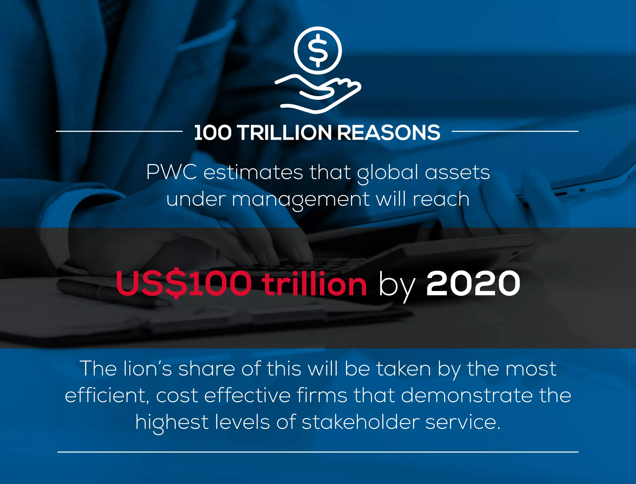 100 TRILLION REASONS
PWC estimates that global assets
under management will reach
US$100 trillion by 2020
The lion’s share of this will be taken by the most
efficient, cost effective firms that demonstrate the
highest levels of stakeholder service.
 