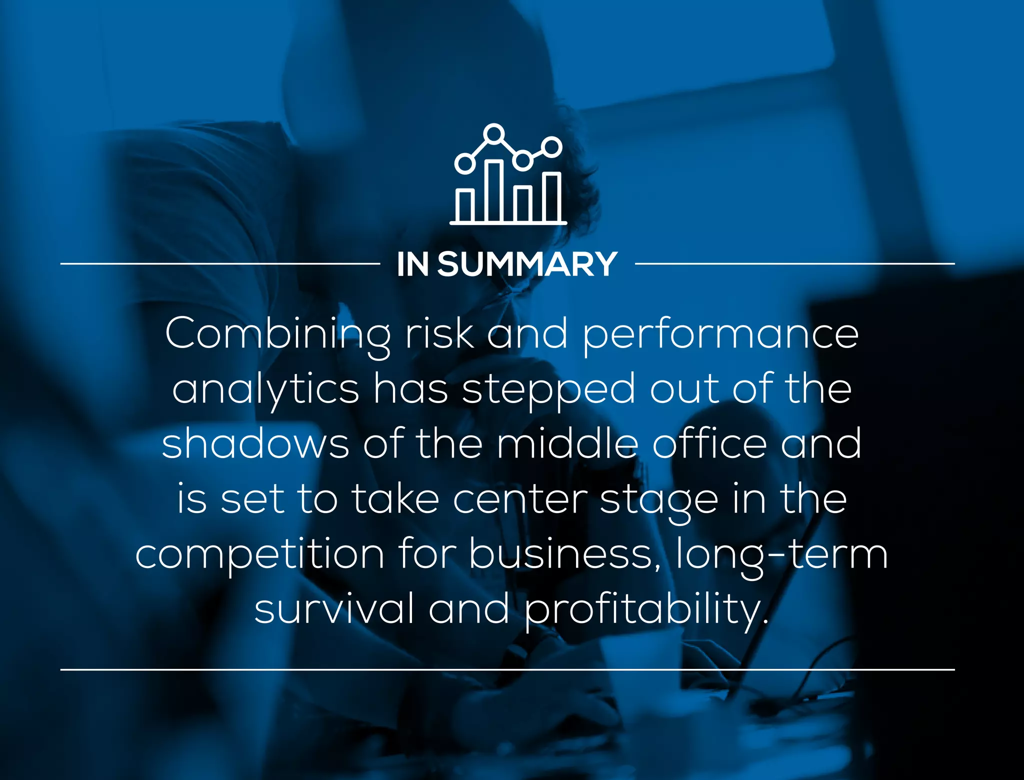 IN SUMMARY
Combining risk and performance
analytics has stepped out of the
shadows of the middle office and
is set to take center stage in the
competition for business, long-term
survival and profitability.
 