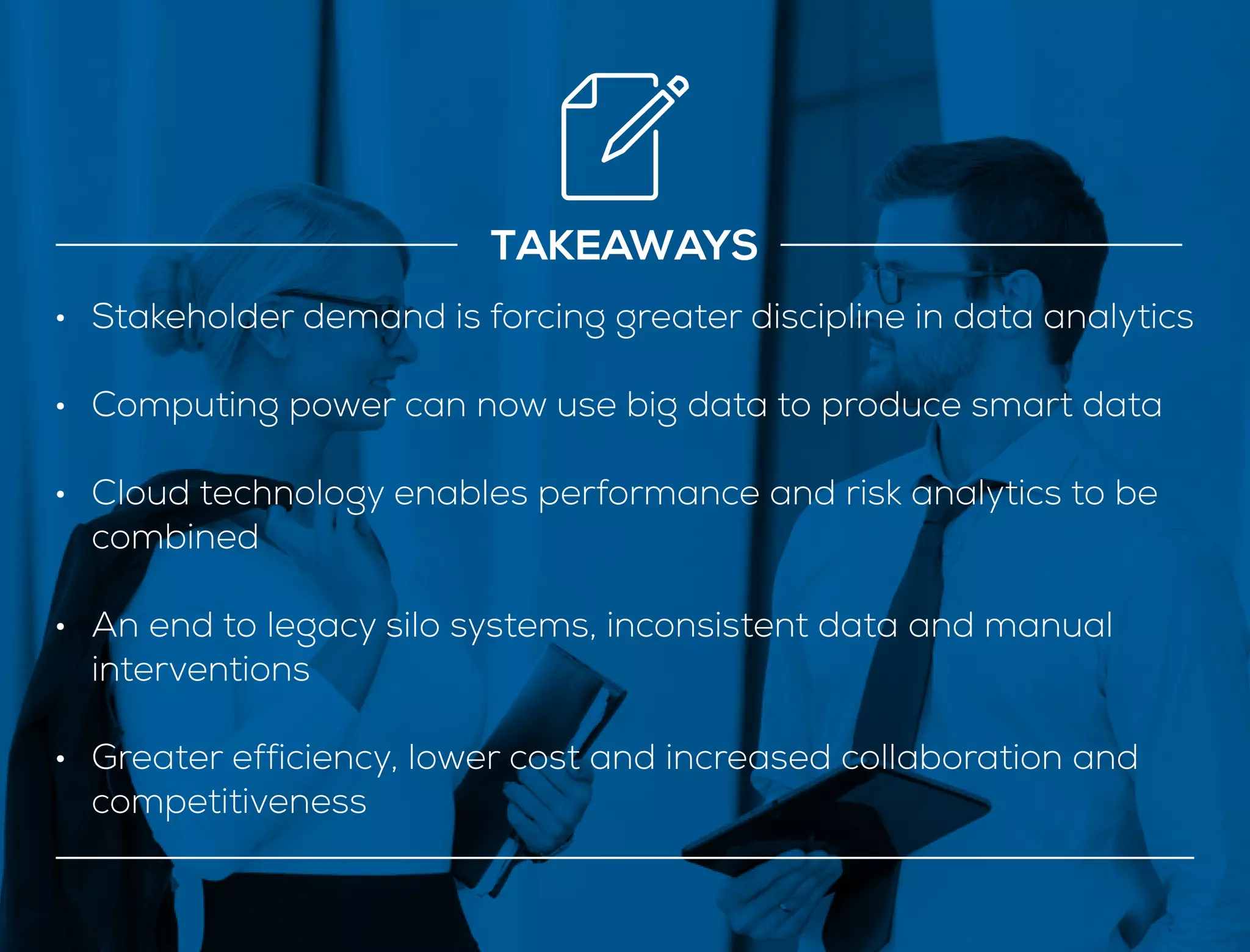 •	 Stakeholder demand is forcing greater discipline in data analytics
•	 Computing power can now use big data to produce smart data
•	 Cloud technology enables performance and risk analytics to be
combined
•	 An end to legacy silo systems, inconsistent data and manual
interventions
•	 Greater efficiency, lower cost and increased collaboration and
competitiveness
TAKEAWAYS
 