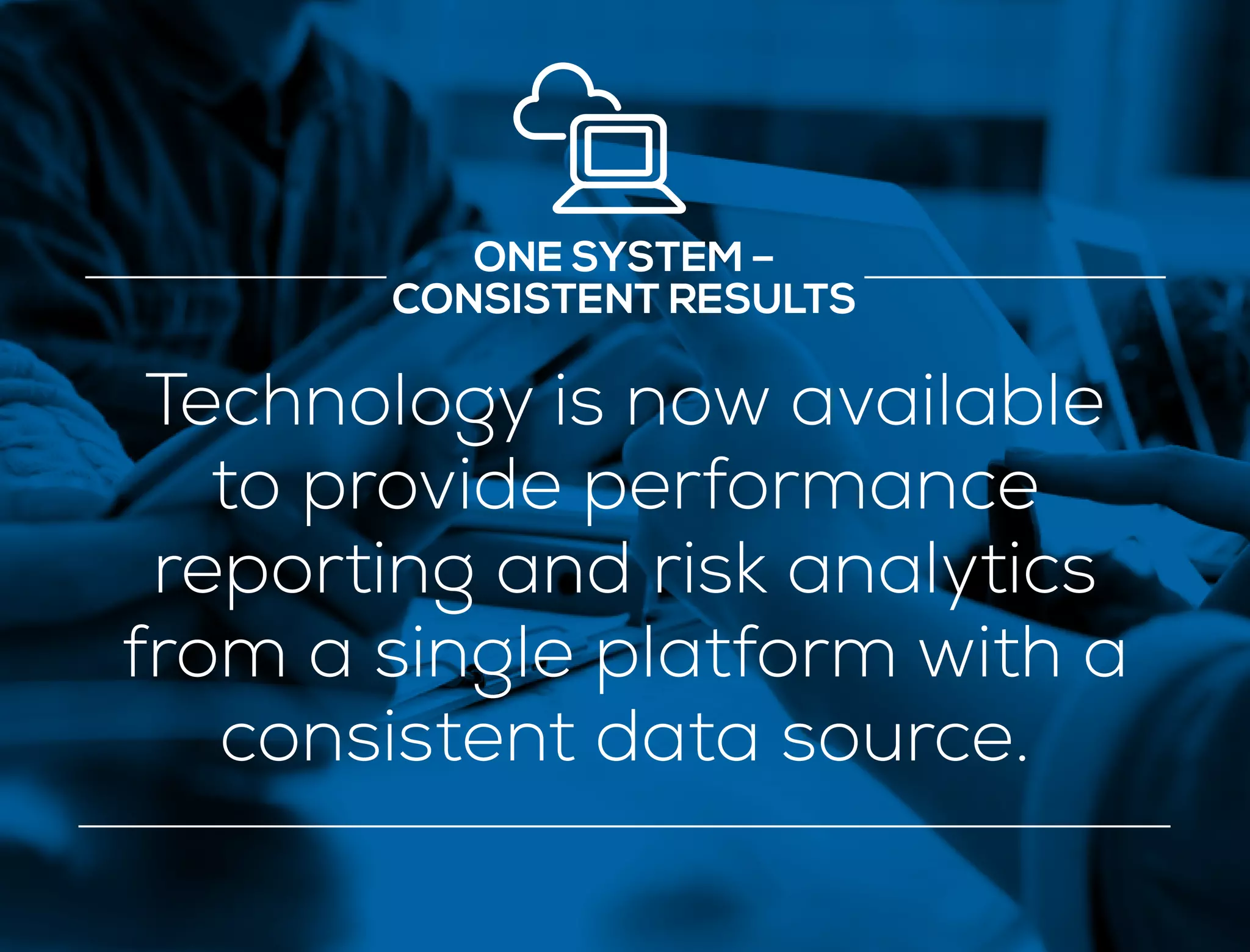ONE SYSTEM –
CONSISTENT RESULTS
Technology is now available
to provide performance
reporting and risk analytics
from a single platform with a
consistent data source.
 