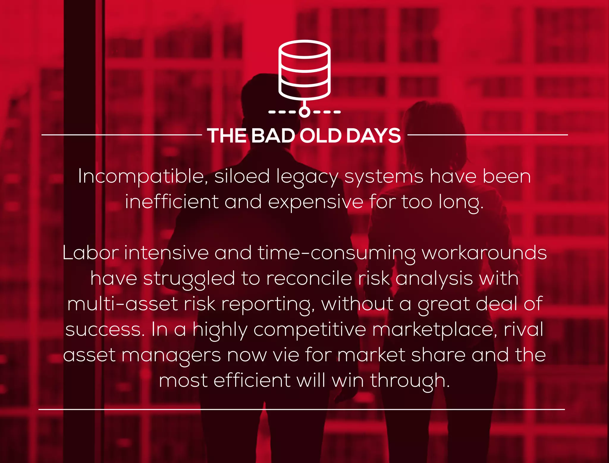 Incompatible, siloed legacy systems have been
inefficient and expensive for too long.
Labor intensive and time-consuming workarounds
have struggled to reconcile risk analysis with
multi-asset risk reporting, without a great deal of
success. In a highly competitive marketplace, rival
asset managers now vie for market share and the
most efficient will win through.
THE BAD OLD DAYS
 