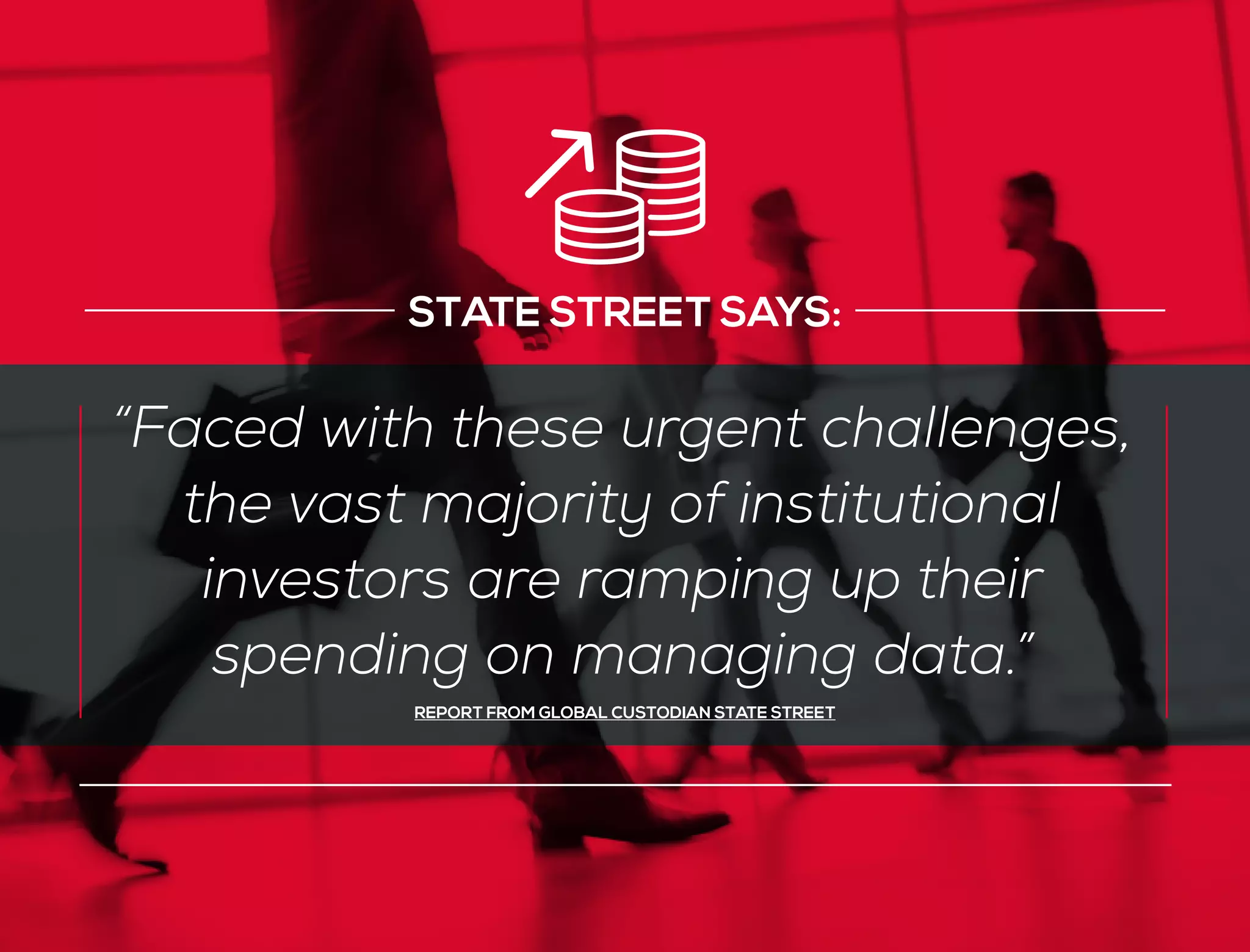 “Faced with these urgent challenges,
the vast majority of institutional
investors are ramping up their
spending on managing data.”
REPORT FROM GLOBAL CUSTODIAN STATE STREET
STATE STREET SAYS:
 
