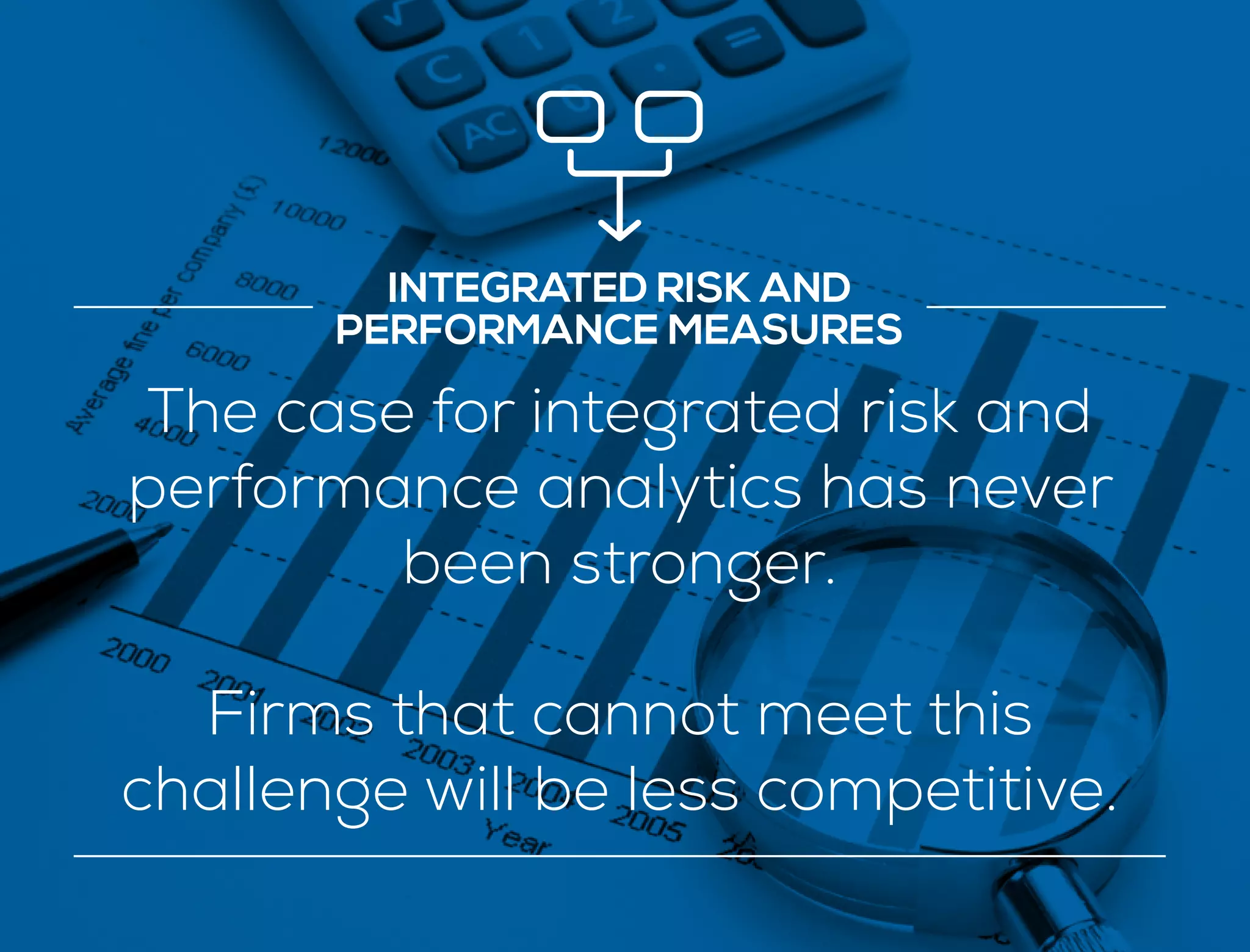 INTEGRATED RISK AND
PERFORMANCE MEASURES
The case for integrated risk and
performance analytics has never
been stronger.
Firms that cannot meet this
challenge will be less competitive.
 