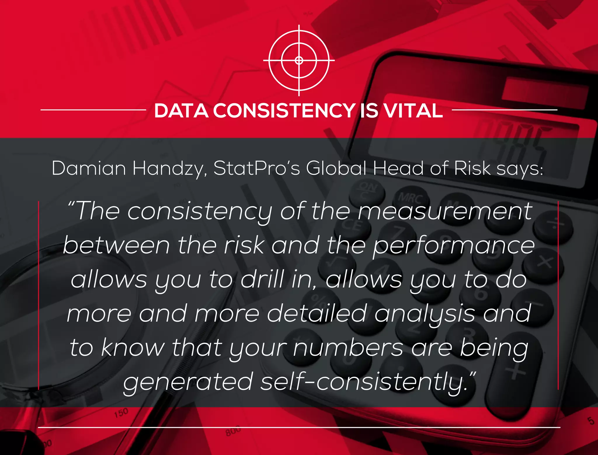 “The consistency of the measurement
between the risk and the performance
allows you to drill in, allows you to do
more and more detailed analysis and
to know that your numbers are being
generated self-consistently.”
DATA CONSISTENCY IS VITAL
Damian Handzy, StatPro’s Global Head of Risk says:
 