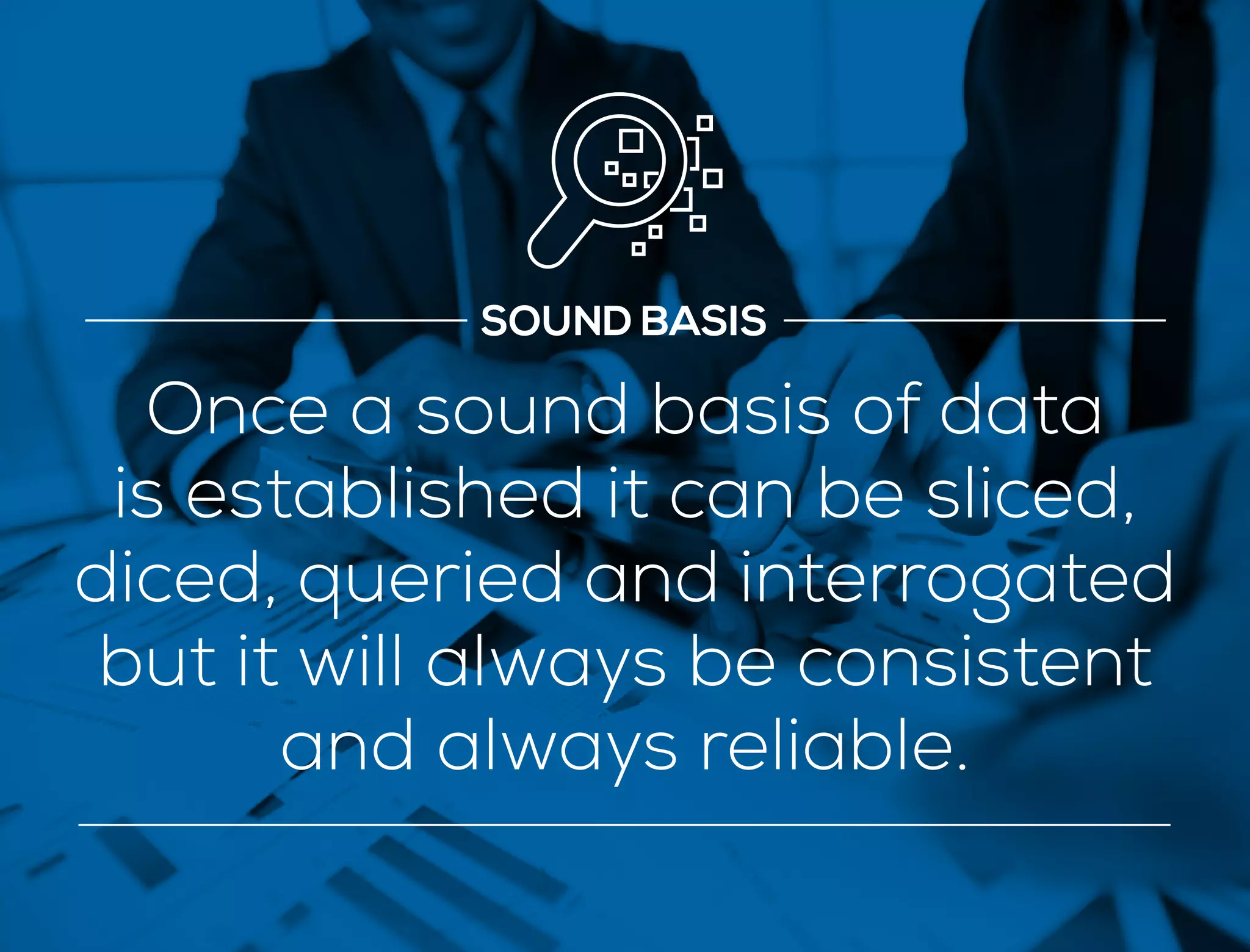 SOUND BASIS
Once a sound basis of data
is established it can be sliced,
diced, queried and interrogated
but it will always be consistent
and always reliable.
 